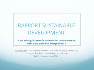 RAPPORT SUSTAINABLE 
DEVELOPMENT 
« Les smartgrids sont-ils une solution pour relever les 
défis de la transition énergétique? » 
Groupe 109: Alexandre GORMAND-COUTURIER, Lucie GUILBAULT, 
François POUPON, Camille PINEAU, Pauline 
PARIS, Clémence MARTIN 
 