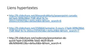 Liens hypertextes
• http://fr.slideshare.net/AlexandraMarty/powerpoint-canada-
tdi?qid=309b286d-758f-40af-9c7a-
202ee15f3925&v=default&b=&from_search=6
• http://fr.slideshare.net/250664/semaine-3-cours-1?qid=309b286d-
758f-40af-9c7a-202ee15f3925&v=default&b=&from_search=7
• http://fr.slideshare.net/nodenotp/presentation-de-
quickr?qid=2182499b-56d2-4629-85e9-
d8cfd9664812&v=default&b=&from_search=4
 