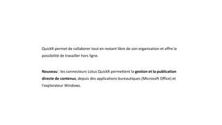 QuickR permet de collaborer tout en restant libre de son organisation et offre la
possibilité de travailler hors ligne.
Nouveau : les connecteurs Lotus QuickR permettent la gestion et la publication
directe de contenus, depuis des applications bureautiques (Microsoft Office) et
l'explorateur Windows.
 