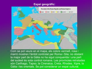 Espai geogràfic:

●

Com se pot veure en el mapa, els colors vermell, rosa i
marró mostren l'àmbit controlat per Roma i Sila; no obstant
la major part de la Gàlia no ha sigut conquerida i una part
del sudest és sota control romana. Les províncies retratades
són Carthago, Tapso, la Cirenaica, Creta, Rhodes, Xipre, la
Gàlia i les orientals. Se pot considerar un espai cultural.

 