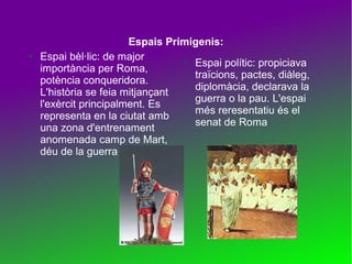 ●

Espais Primigenis:
Espai bèl·lic: de major
●
Espai polític: propiciava
importància per Roma,
traïcions, pactes, diàleg,
potència conqueridora.
diplomàcia, declarava la
L'història se feia mitjançant
guerra o la pau. L'espai
l'exèrcit principalment. Es
més reresentatiu és el
representa en la ciutat amb
senat de Roma
una zona d'entrenament
anomenada camp de Mart,
déu de la guerra

 