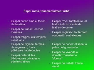 Espai romà, fonamentalment urbà:

●

●

●

●

●

L'espai públic amb el fòrum
i la basílica.
L'espai de trànsit: les vies
romanes
L'espai religiós: els temples
i santuaris
L'espai de higiene: termes i
clavagueram, fonts
públiques i aqüeductes
L'espai cultural: les
biblioteques privades o
administratives

●

●

L'espai d'oci: l'amfiteatre, el
teatre i el circ a més de
teatres de carrer
L'espai lingüísitc: tot terriotri
conquerit i embaixades

●
●

●

●

L'espai de poder: el senat o
palau del governador
L'espai de vivenda o
domètic: “insulae” o
“domus”
L'espai de treball: tota la
ciutat

 