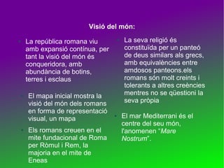 Visió del món:
La república romana viu
amb expansió contínua, per
tant la visió del món és
conqueridora, amb
abundància de botins,
terres i esclaus

●

●

●

El mapa inicial mostra la
visió del món dels romans
en forma de representació
visual, un mapa
Els romans creuen en el
mite fundacional de Roma
per Ròmul i Rem, la
majoria en el mite de
Eneas

●

●

La seva religió és
constituïda per un panteó
de deus similars als grecs,
amb equivalències entre
amdosos panteons.els
romans són molt creints i
tolerants a altres creències
mentres no se qüestioni la
seva pròpia
El mar Mediterrani és el
centre del seu món,
l'anomenen “Mare
Nostrum”.

 