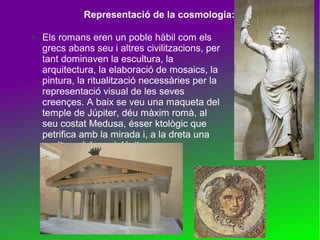 Representació de la cosmologia:
●

Els romans eren un poble hàbil com els
grecs abans seu i altres civilitzacions, per
tant dominaven la escultura, la
arquitectura, la elaboració de mosaics, la
pintura, la ritualització necessàries per la
representació visual de les seves
creençes. A baix se veu una maqueta del
temple de Júpiter, déu màxim romà, al
seu costat Medusa, ésser ktològic que
petrifica amb la mirada i, a la dreta una
esultura del propi Júpiter.

 