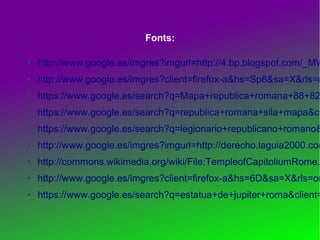Fonts:
●

http://www.google.es/imgres?imgurl=http://4.bp.blogspot.com/_MW

●

http://www.google.es/imgres?client=firefox-a&hs=Sp8&sa=X&rls=o

●

https://www.google.es/search?q=Mapa+republica+romana+88+82

●

https://www.google.es/search?q=republica+romana+sila+mapa&cl

●

https://www.google.es/search?q=legionario+republicano+romano&

●

http://www.google.es/imgres?imgurl=http://derecho.laguia2000.com

●

http://commons.wikimedia.org/wiki/File:TempleofCapitoliumRome.

●

http://www.google.es/imgres?client=firefox-a&hs=6D&sa=X&rls=or

●

https://www.google.es/search?q=estatua+de+jupiter+roma&client=

 