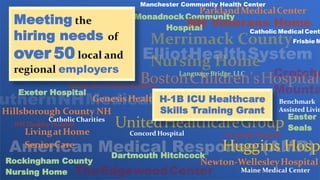 Benchmark
Assisted Livin
Catholic Charities
Catholic Medical Cent
Concord Hospital
Dartmouth Hitchcock
Easter
Seals
Exeter Hospital
GenesisHealthcare
Frisbie M
Hillsborough County NH
Huggins Hosp
LivingatHome
SeniorCare
Language Bridge, LLC
Maine Medical Center
Manchester Community Health Center
MonadnockCommunity
Hospital
Newton-WellesleyHospital
NH Healthy Families
ParklandMedicalCenter
Rockingham County
Nursing Home
St. Joseph Hospital
Meeting the
hiring needs of
over 50 local and
regional employers
H-1B ICU Healthcare
Skills Training Grant
 