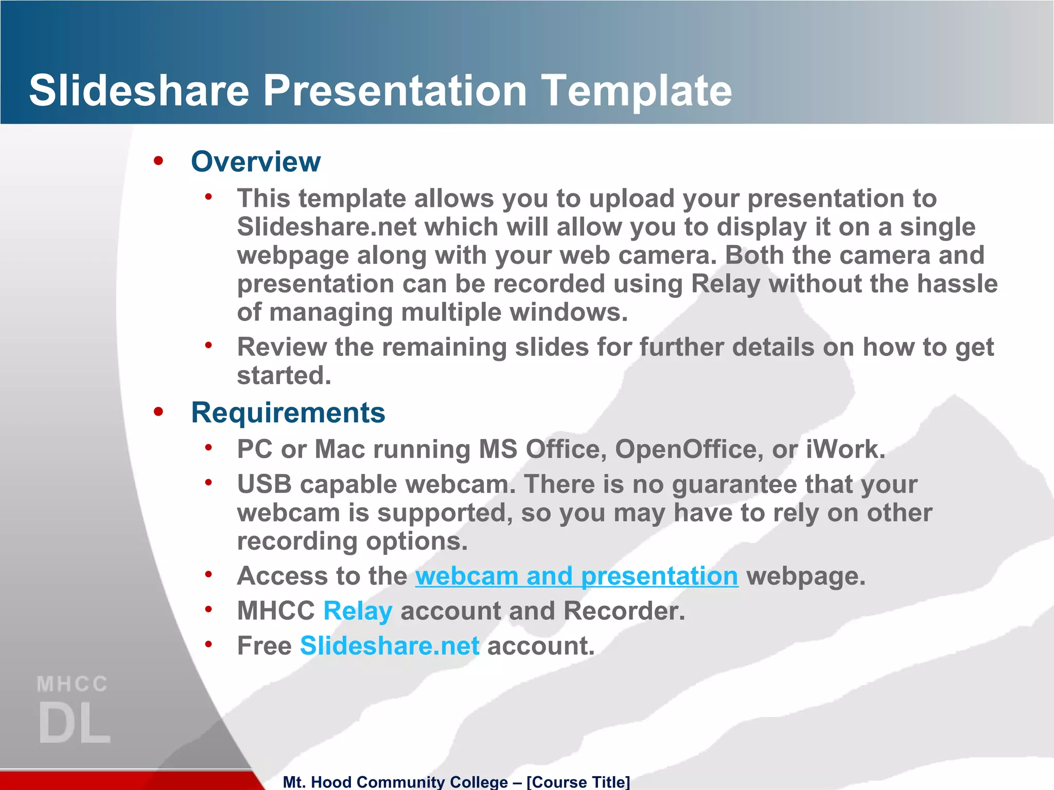 Slideshare Presentation Template Overview This template allows you to upload your presentation to Slideshare.net which will allow you to display it on a single webpage along with your web camera. Both the camera and presentation can be recorded using Relay without the hassle of managing multiple windows. Review the remaining slides for further details on how to get started. Requirements PC or Mac running MS Office, OpenOffice, or iWork. USB capable webcam. There is no guarantee that your webcam is supported, so you may have to rely on other recording options. Access to the  webcam  and presentation  webpage. MHCC  Relay  account and Recorder. Free  Slideshare.net  account. Mt. Hood Community College – [Course Title] 