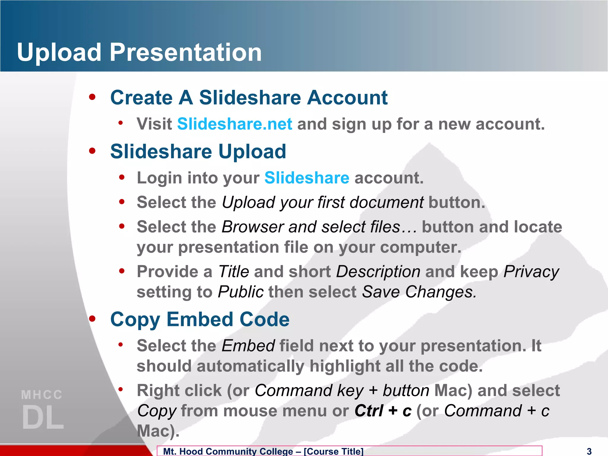 Upload Presentation Create A Slideshare Account Visit  Slideshare.net  and sign up for a new account. Slideshare Upload Login into your  Slideshare  account. Select the  Upload your first document  button. Select the  Browser and select files…  button and locate your presentation file on your computer. Provide a  Title   and short  Description  and keep  Privacy   setting to  Public  then select  Save Changes. Copy Embed Code Select the  Embed  field next to your presentation. It should automatically highlight all the code. Right click (or  Command key + button  Mac) and select  Copy  from mouse menu or  Ctrl + c  (or  Command + c  Mac). Mt. Hood Community College – [Course Title] 