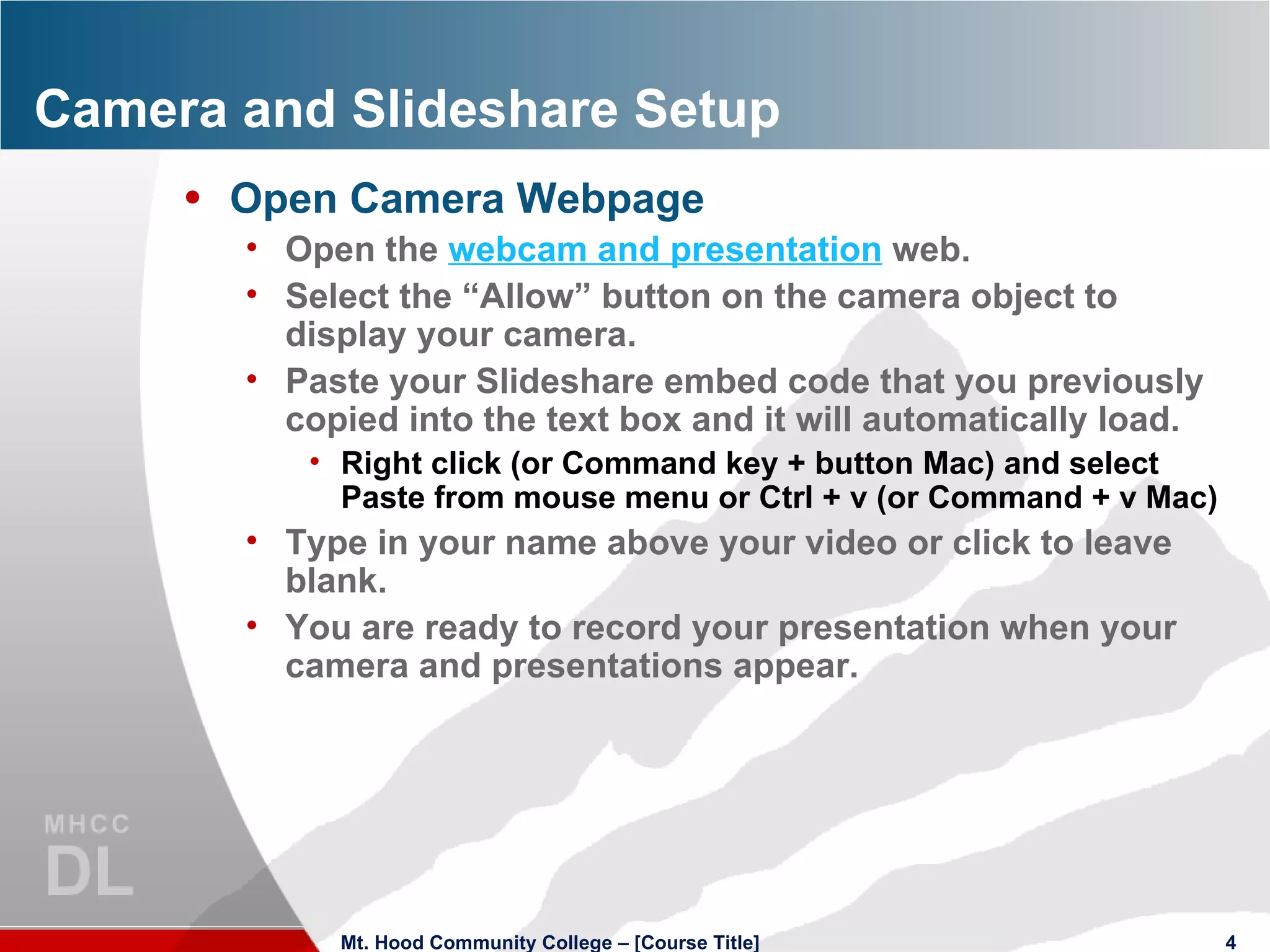 Camera and Slideshare Setup Open Camera Webpage Open the  webcam and presentation  web. Select the “Allow” button on the camera object to display your camera. Paste your Slideshare embed code that you previously copied into the text box and it will automatically load. Right click (or Command key + button Mac) and select Paste from mouse menu or Ctrl + v (or Command + v Mac) Type in your name above your video or click to leave blank. You are ready to record your presentation when your camera and presentations appear. Mt. Hood Community College – [Course Title] 