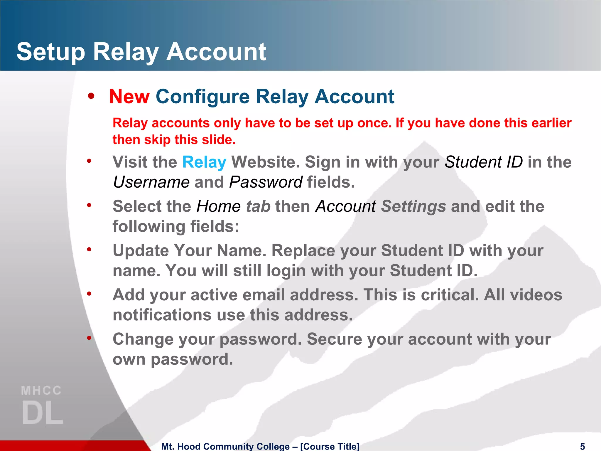 Setup Relay Account New  Configure Relay Account Relay accounts only have to be set up once. If you have done this earlier then skip this slide. Visit the  Relay  Website. Sign in with your  Student ID   in the  Username   and  Password   fields. Select the  Home   tab  then  Account   Settings  and edit the following fields: Update Your Name. Replace your Student ID with your name. You will still login with your Student ID. Add your active email address. This is critical. All videos notifications use this address. Change your password. Secure your account with your own password. Mt. Hood Community College – [Course Title] 