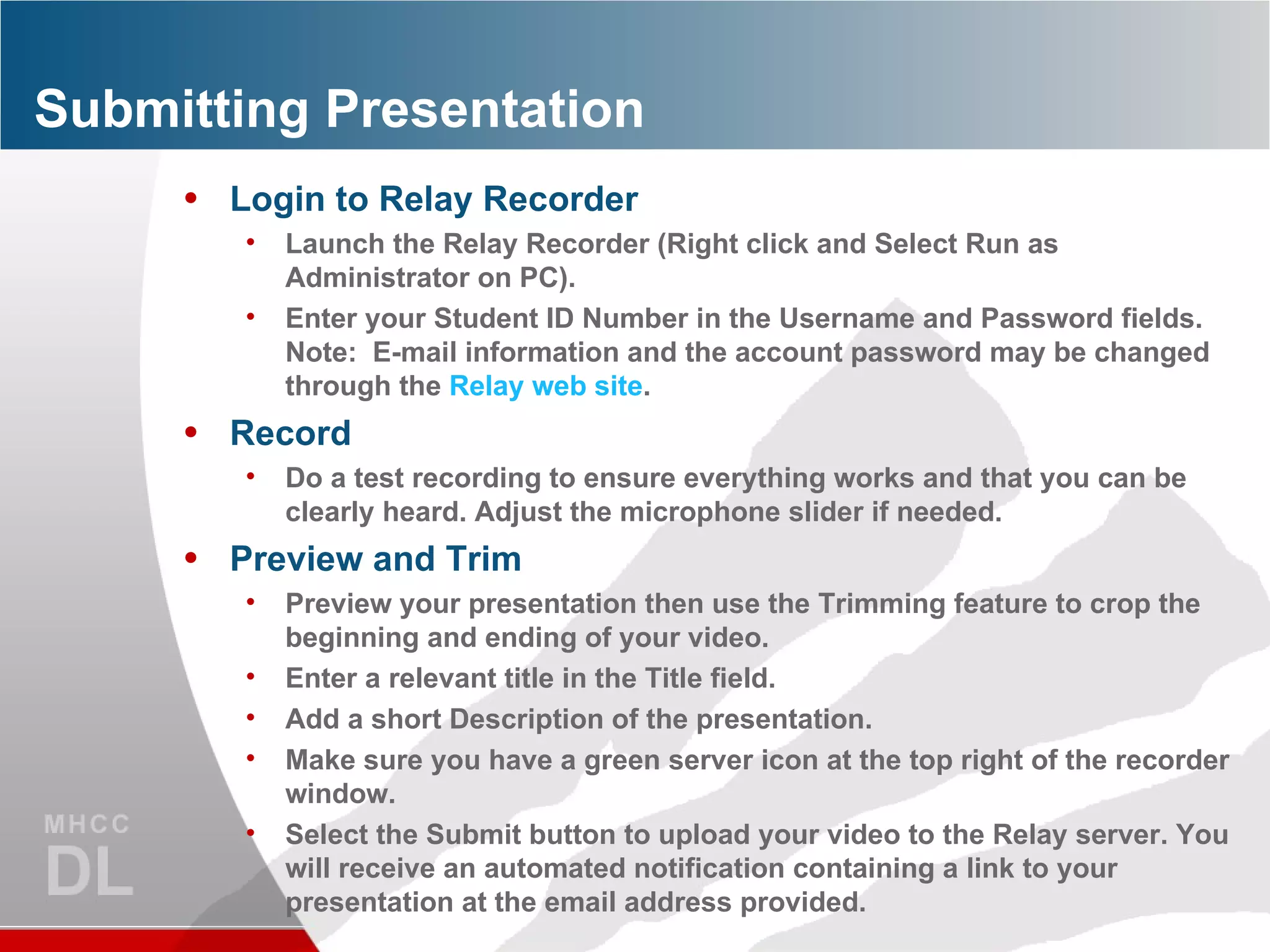 Submitting Presentation Login to Relay Recorder Launch the Relay Recorder (Right click and Select Run as Administrator on PC). Enter your Student ID Number in the Username and Password fields.  Note:  E-mail information and the account password may be changed through the  Relay web site . Record Do a test recording to ensure everything works and that you can be clearly heard. Adjust the microphone slider if needed. Preview and Trim Preview your presentation then use the Trimming feature to crop the beginning and ending of your video. Enter a relevant title in the Title field. Add a short Description of the presentation. Make sure you have a green server icon at the top right of the recorder window. Select the Submit button to upload your video to the Relay server. You will receive an automated notification containing a link to your presentation at the email address provided. 