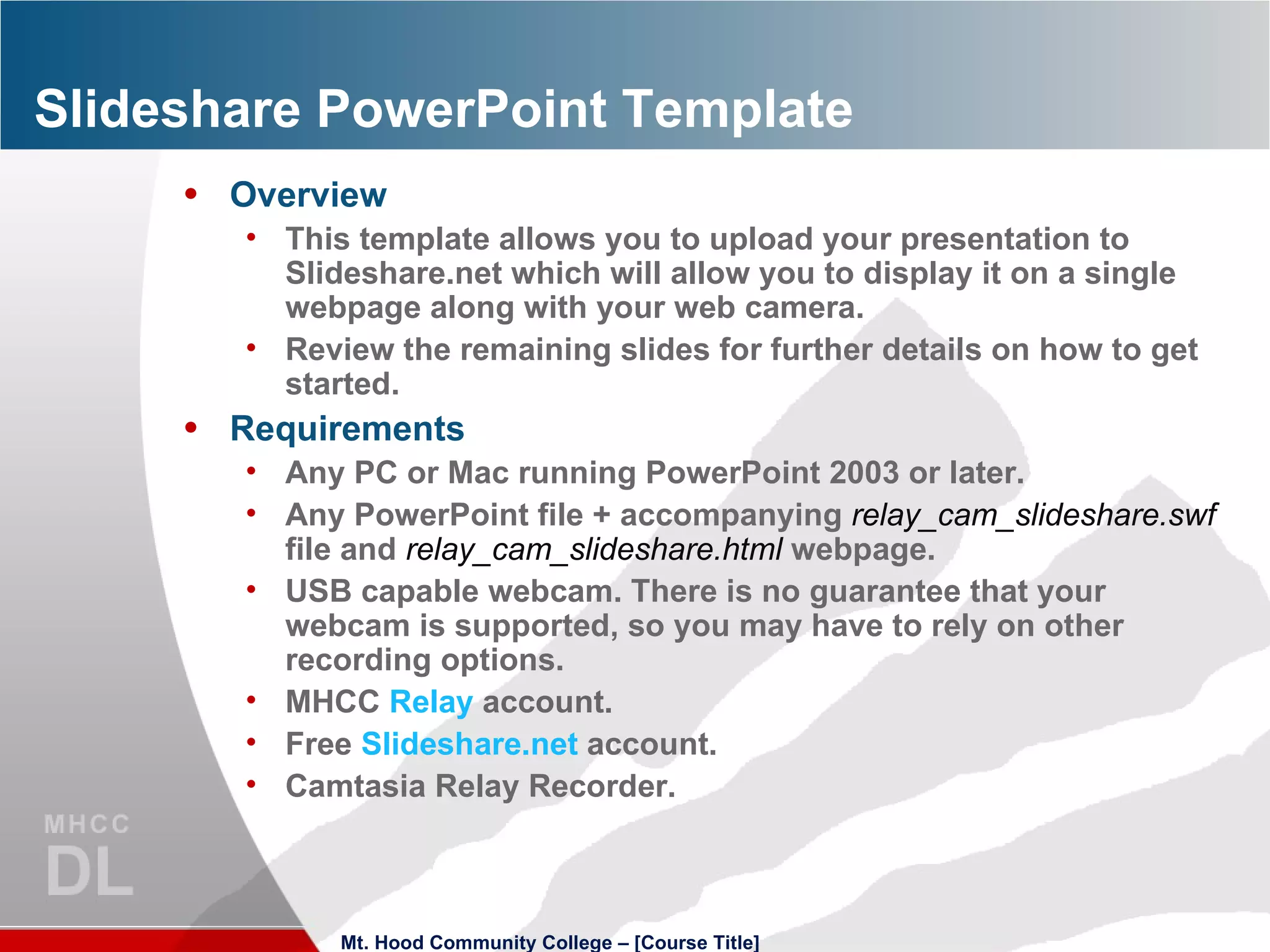Slideshare PowerPoint Template Overview This template allows you to upload your presentation to Slideshare.net which will allow you to display it on a single webpage along with your web camera. Review the remaining slides for further details on how to get started. Requirements Any PC or Mac running PowerPoint 2003 or later. Any PowerPoint file + accompanying  relay_cam_slideshare.swf  file and  relay_cam_slideshare.html  webpage. USB capable webcam. There is no guarantee that your webcam is supported, so you may have to rely on other recording options. MHCC  Relay  account. Free  Slideshare.net  account. Camtasia Relay Recorder. Mt. Hood Community College – [Course Title] 