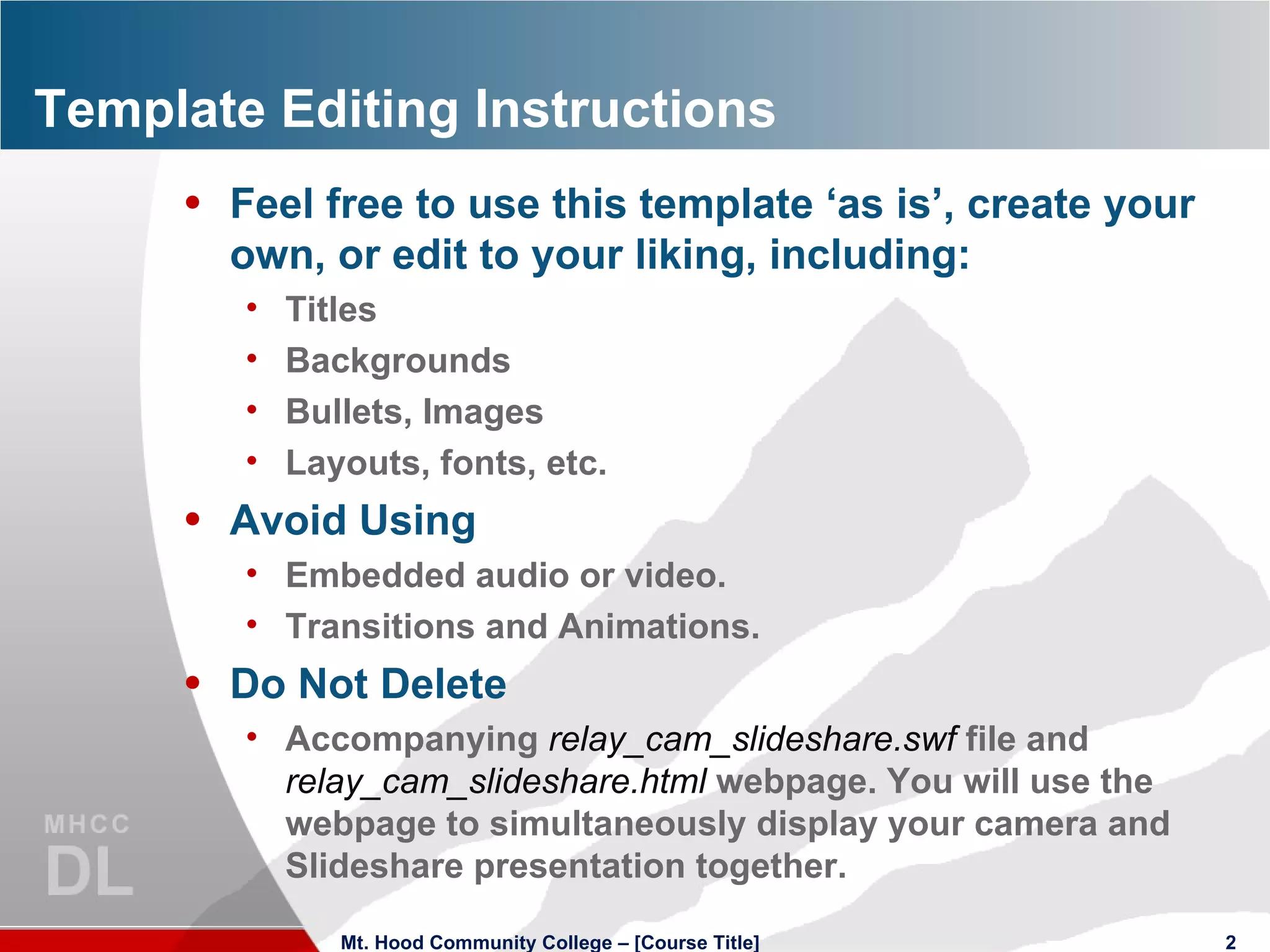 Template Editing Instructions Feel free to use this template ‘as is’, create your own, or edit to your liking, including: Titles Backgrounds Bullets, Images Layouts, fonts, etc. Avoid Using Embedded audio or video. Transitions and Animations. Do Not Delete Accompanying  relay_cam_slideshare.swf  file and  relay_cam_slideshare.html  webpage. You will use the webpage to simultaneously display your camera and Slideshare presentation together.  Mt. Hood Community College – [Course Title] 