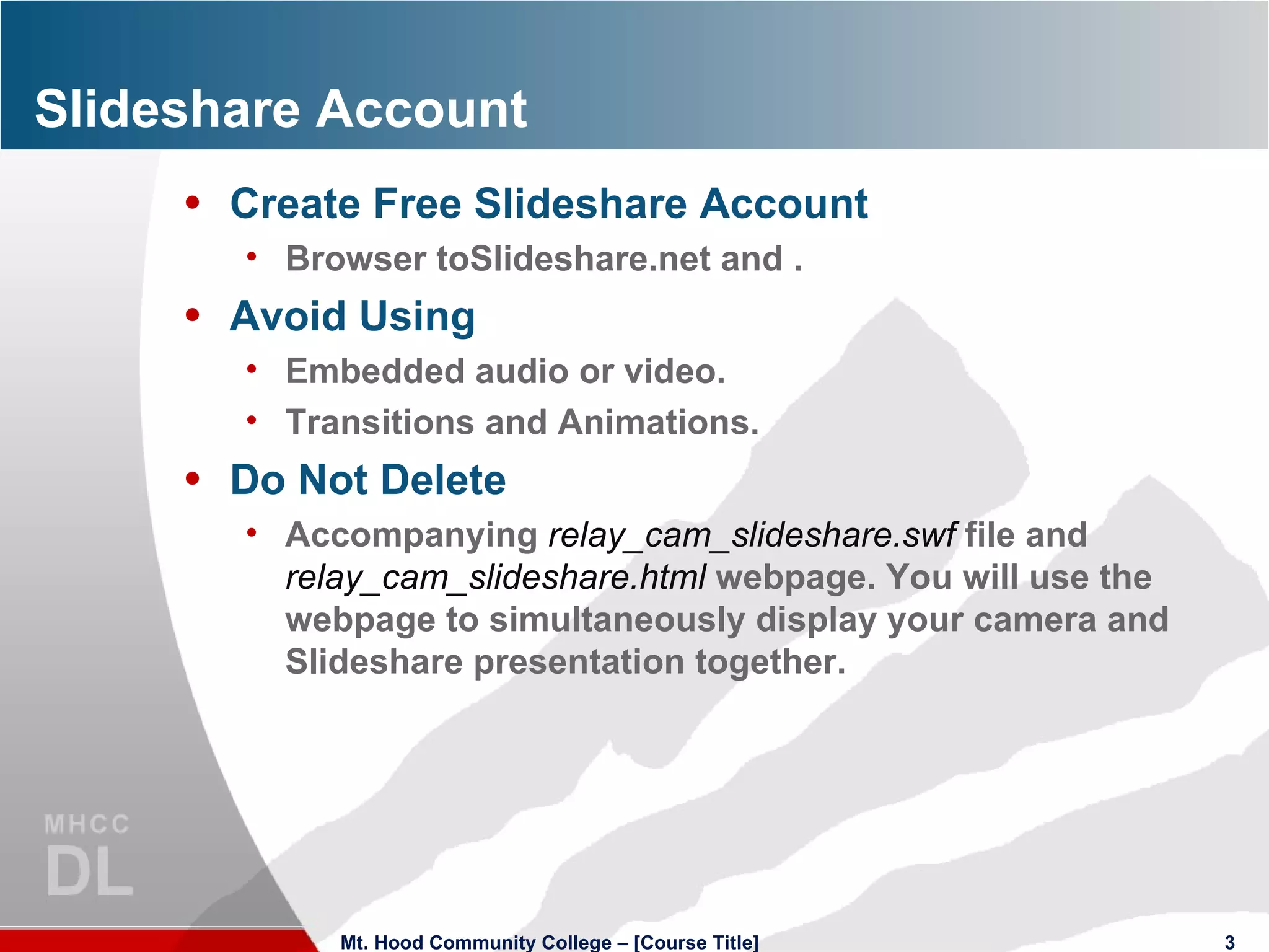 Slideshare Account Create Free Slideshare Account Browser toSlideshare.net and . Avoid Using Embedded audio or video. Transitions and Animations. Do Not Delete Accompanying  relay_cam_slideshare.swf  file and  relay_cam_slideshare.html  webpage. You will use the webpage to simultaneously display your camera and Slideshare presentation together.  Mt. Hood Community College – [Course Title] 
