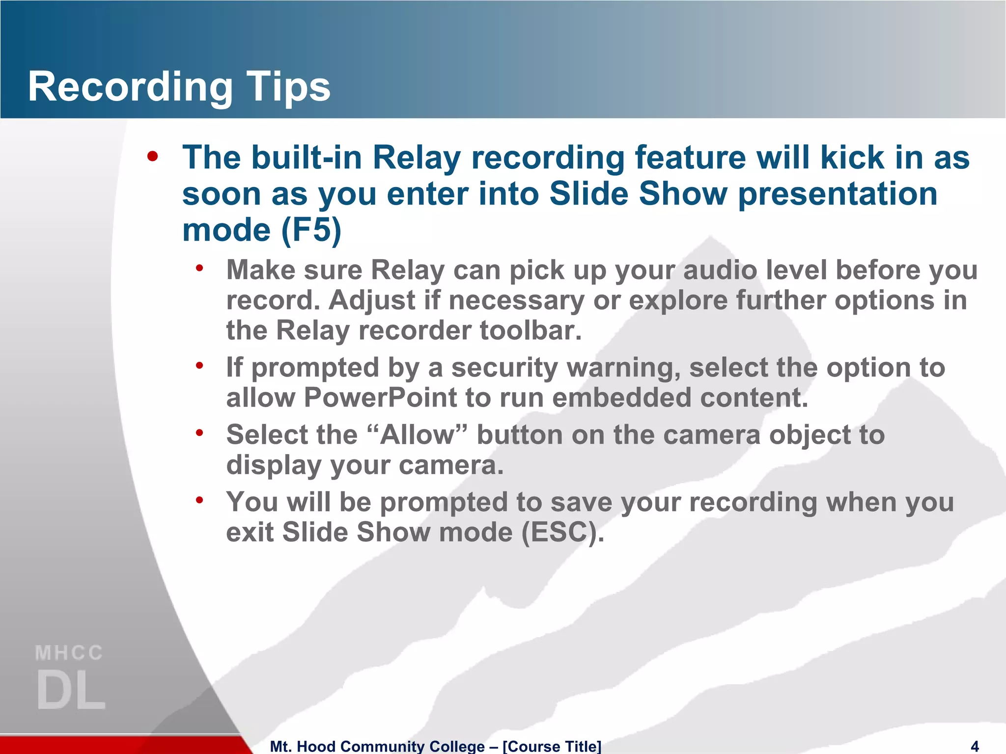 Recording Tips The built-in Relay recording feature will kick in as soon as you enter into Slide Show presentation mode (F5)  Make sure Relay can pick up your audio level before you record. Adjust if necessary or explore further options in the Relay recorder toolbar. If prompted by a security warning, select the option to allow PowerPoint to run embedded content. Select the “Allow” button on the camera object to display your camera. You will be prompted to save your recording when you exit Slide Show mode (ESC). Mt. Hood Community College – [Course Title] 
