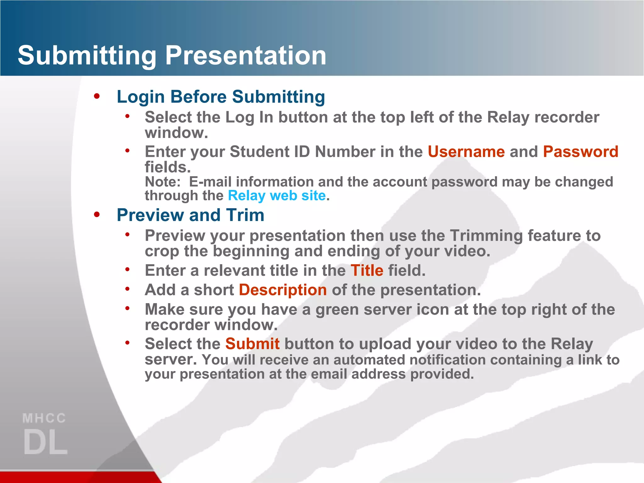 Submitting Presentation Login Before Submitting Select the Log In button at the top left of the Relay recorder window. Enter your Student ID Number in the  Username  and  Password  fields.  Note:  E-mail information and the account password may be changed through the  Relay web site . Preview and Trim Preview your presentation then use the Trimming feature to crop the beginning and ending of your video. Enter a relevant title in the  Title  field. Add a short  Description  of the presentation. Make sure you have a green server icon at the top right of the recorder window. Select the  Submit  button to upload your video to the Relay server.  You will receive an automated notification containing a link to your presentation at the email address provided. 