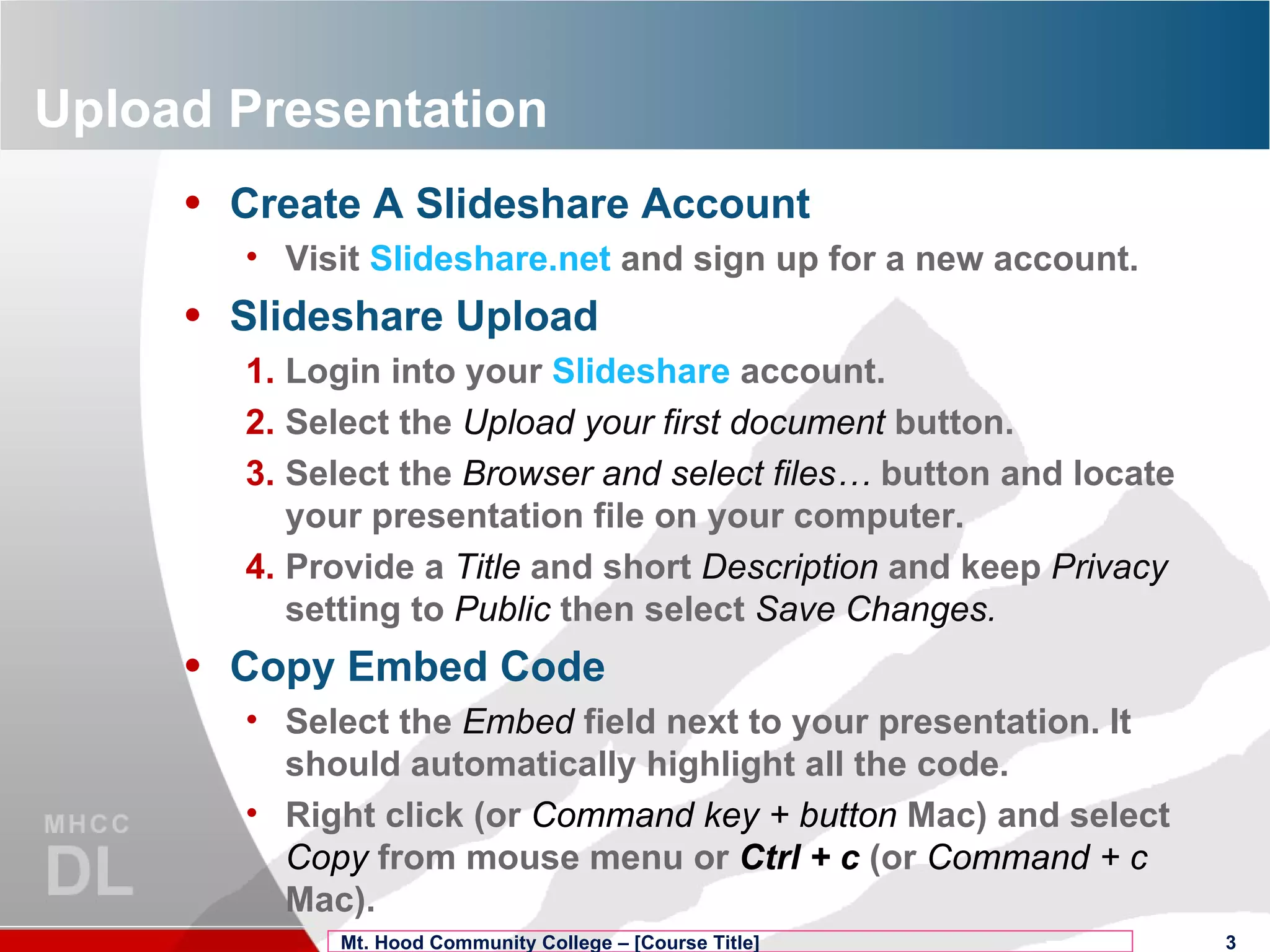 Upload Presentation Create A Slideshare Account Visit  Slideshare.net  and sign up for a new account. Slideshare Upload Login into your  Slideshare  account. Select the  Upload your first document  button. Select the  Browser and select files…  button and locate your presentation file on your computer. Provide a  Title   and short  Description  and keep  Privacy   setting to  Public  then select  Save Changes. Copy Embed Code Select the  Embed  field next to your presentation. It should automatically highlight all the code. Right click (or  Command key + button  Mac) and select  Copy  from mouse menu or  Ctrl + c  (or  Command + c  Mac). Mt. Hood Community College – [Course Title] 