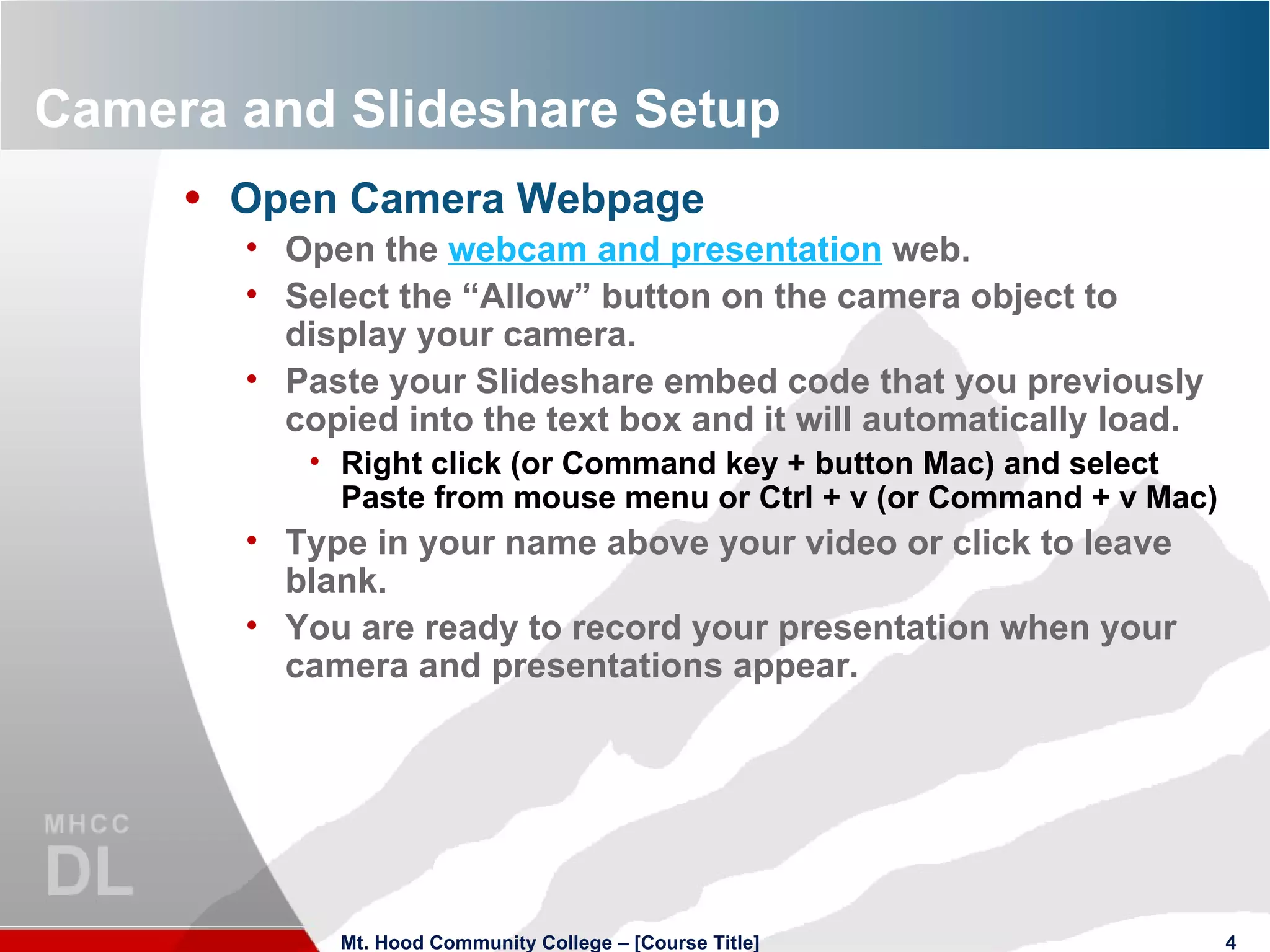 Camera and Slideshare Setup Open Camera Webpage Open the  webcam and presentation  web. Select the “Allow” button on the camera object to display your camera. Paste your Slideshare embed code that you previously copied into the text box and it will automatically load. Right click (or Command key + button Mac) and select Paste from mouse menu or Ctrl + v (or Command + v Mac) Type in your name above your video or click to leave blank. You are ready to record your presentation when your camera and presentations appear. Mt. Hood Community College – [Course Title] 