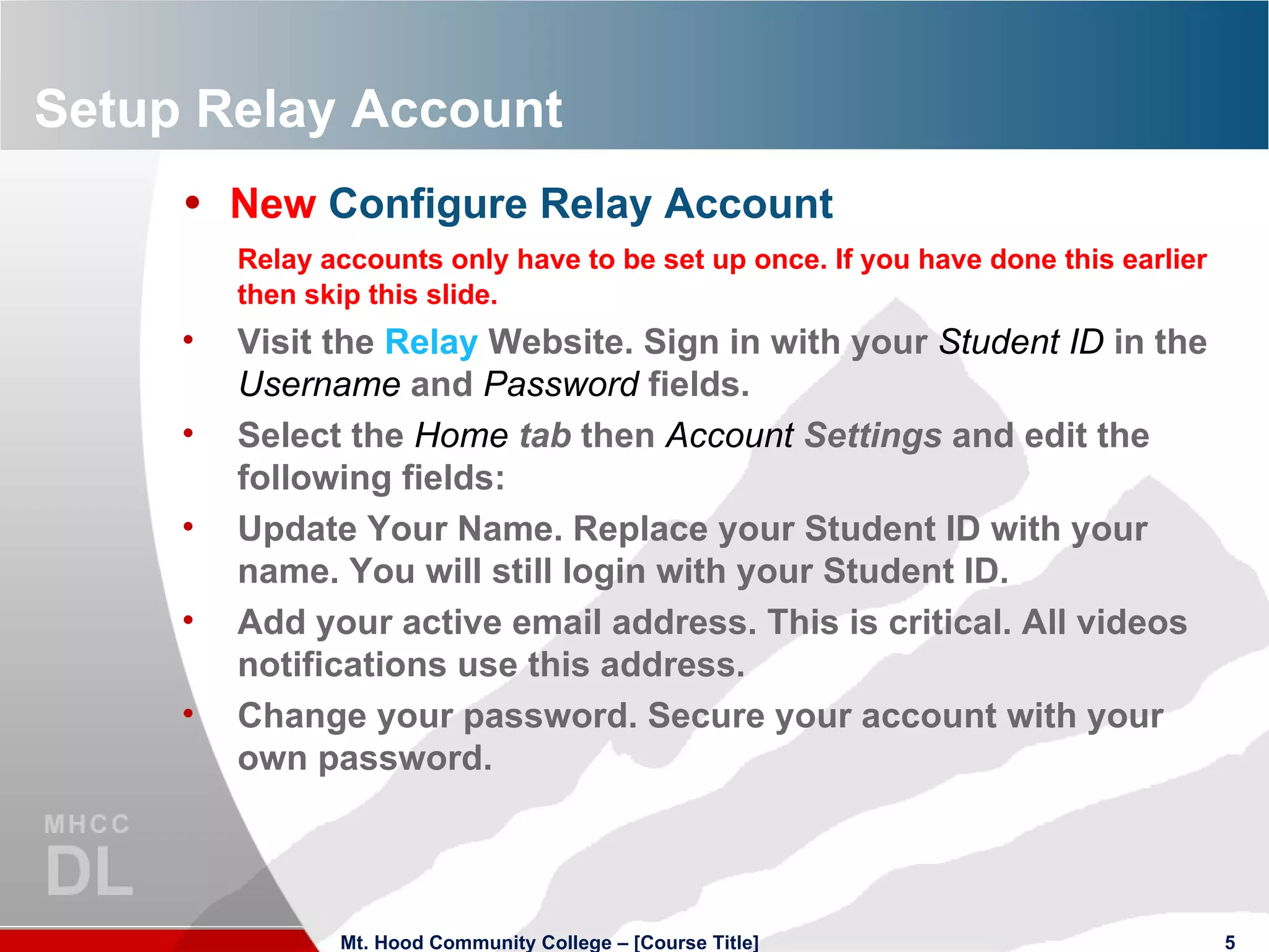 Setup Relay Account New  Configure Relay Account Relay accounts only have to be set up once. If you have done this earlier then skip this slide. Visit the  Relay  Website. Sign in with your  Student ID   in the  Username   and  Password   fields. Select the  Home   tab  then  Account   Settings  and edit the following fields: Update Your Name. Replace your Student ID with your name. You will still login with your Student ID. Add your active email address. This is critical. All videos notifications use this address. Change your password. Secure your account with your own password. Mt. Hood Community College – [Course Title] 