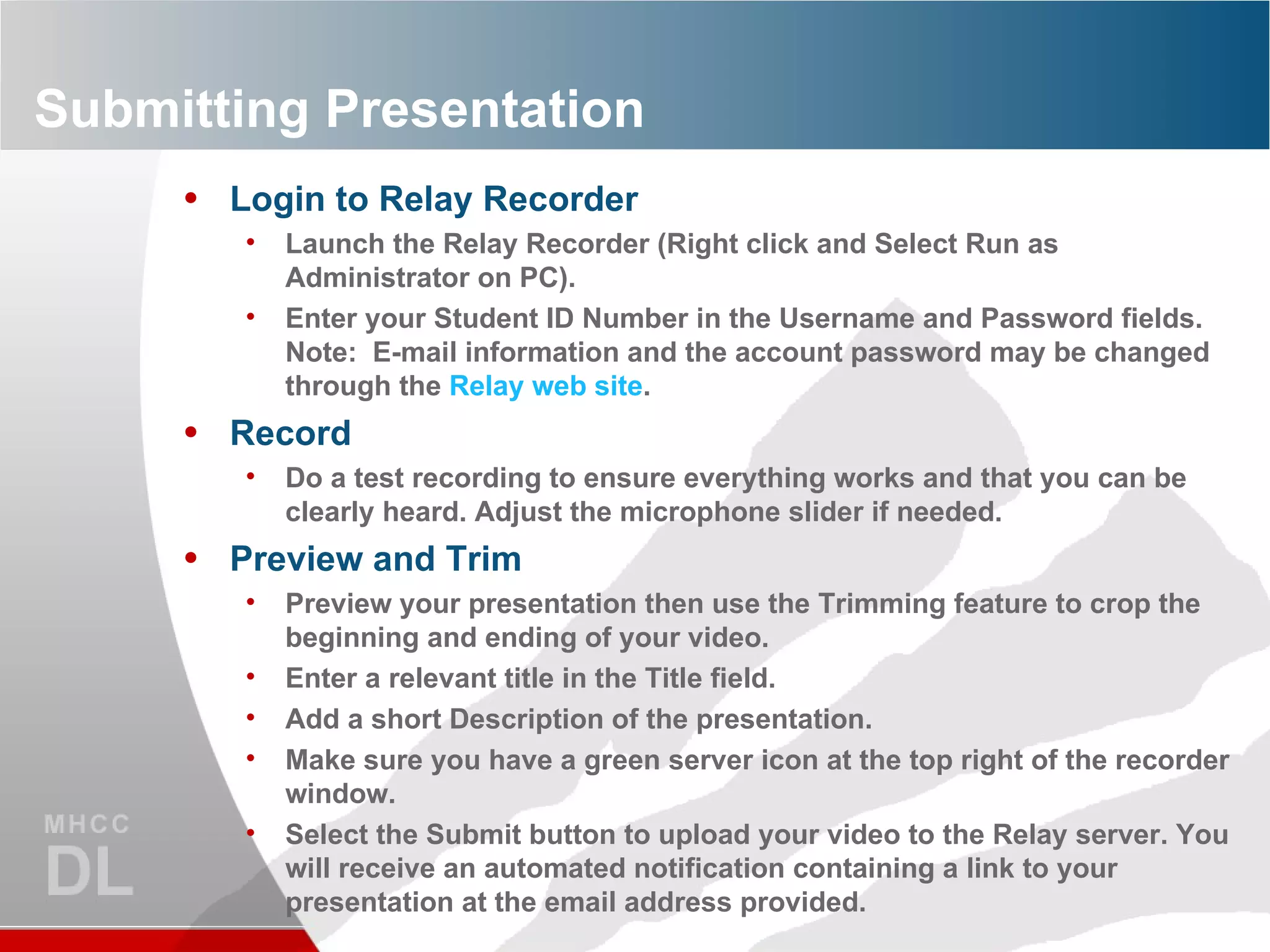 Submitting Presentation Login to Relay Recorder Launch the Relay Recorder (Right click and Select Run as Administrator on PC). Enter your Student ID Number in the Username and Password fields.  Note:  E-mail information and the account password may be changed through the  Relay web site . Record Do a test recording to ensure everything works and that you can be clearly heard. Adjust the microphone slider if needed. Preview and Trim Preview your presentation then use the Trimming feature to crop the beginning and ending of your video. Enter a relevant title in the Title field. Add a short Description of the presentation. Make sure you have a green server icon at the top right of the recorder window. Select the Submit button to upload your video to the Relay server. You will receive an automated notification containing a link to your presentation at the email address provided. 