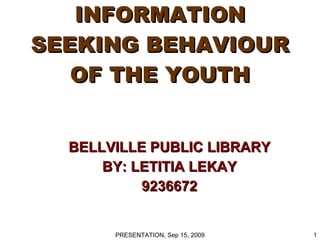 INFORMATION SEEKING BEHAVIOUR OF THE YOUTH BELLVILLE PUBLIC LIBRARY BY: LETITIA LEKAY 9236672 PRESENTATION, Sep 15, 2009 