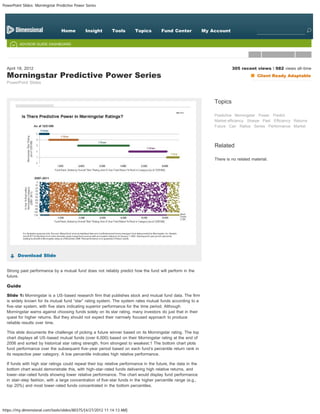 PowerPoint Slides: Morningstar Predictive Power Series



               MARKETS WORK            RISK & RETURN                                      IMPLEMENTATION                             CONFERENCE PREPARATION

    CHAPTERS
                                 Home          Insight      Tools        Topics        Fund Center             My Account                 Search


         ADVISOR GUIDE DASHBOARD




  April 18, 2012                                                                                                            305 recent views  982 views all-time
  Morningstar Predictive Power Series                                                                                                     Client Ready Adaptable
  PowerPoint Slides



                                                                                                                   Topics

                                                                                                                   Predictive Morningstar Power Predict
                                                                                                                   Market efficiency Sharpe Past Efficiency Returns
                                                                                                                   Future Can Ratios Series Performance Market




                                                                                                                   Related

                                                                                                                   There is no related material.




        Download Slide


  Strong past performance by a mutual fund does not reliably predict how the fund will perform in the
  future.

  Guide

  Slide 1: Morningstar is a US-based research firm that publishes stock and mutual fund data. The firm
  is widely known for its mutual fund “star” rating system. The system rates mutual funds according to a
  five-star system, with five stars indicating superior performance for the time period. Although
  Morningstar warns against choosing funds solely on its star rating, many investors do just that in their
  quest for higher returns. But they should not expect their narrowly focused approach to produce
  reliable results over time.

  This slide documents the challenge of picking a future winner based on its Morningstar rating. The top
  chart displays all US-based mutual funds (over 6,000) based on their Morningstar rating at the end of
  2006 and sorted by historical star rating strength, from strongest to weakest.1 The bottom chart plots
  fund performance over the subsequent five-year period based on each fund’s percentile return rank in
  its respective peer category. A low percentile indicates high relative performance.

  If funds with high star ratings could repeat their top relative performance in the future, the data in the
  bottom chart would demonstrate this, with high-star-rated funds delivering high relative returns, and
  lower-star-rated funds showing lower relative performance. The chart would display fund performance
  in stair-step fashion, with a large concentration of five-star funds in the higher percentile range (e.g.,
  top 20%) and most lower-rated funds concentrated in the bottom percentiles.




https://my.dimensional.com/tools/slides/80375/[4/27/2012 11:14:13 AM]
 