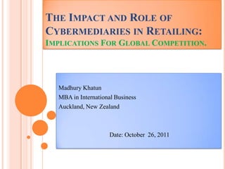 THE IMPACT AND ROLE OF
CYBERMEDIARIES IN RETAILING:
IMPLICATIONS FOR GLOBAL COMPETITION.




  Madhury Khatun
  MBA in International Business
  Auckland, New Zealand



                     Date: October 26, 2011
 