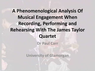 A Phenomenological Analysis Of Musical Engagement When Recording, Performing and Rehearsing With The James Taylor Quartet Dr Paul Carr   University of Glamorgan 