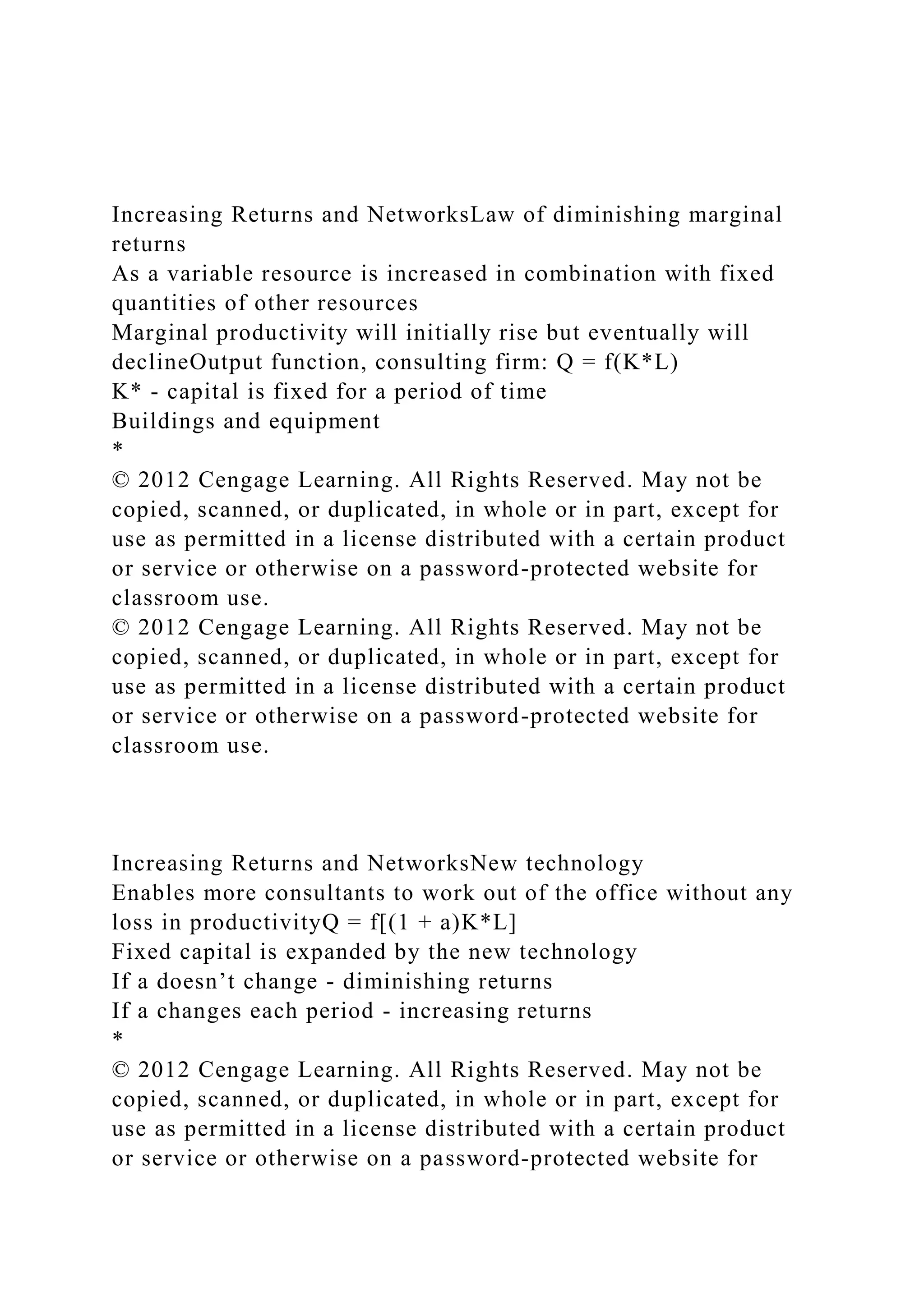 Increasing Returns and NetworksLaw of diminishing marginal
returns
As a variable resource is increased in combination with fixed
quantities of other resources
Marginal productivity will initially rise but eventually will
declineOutput function, consulting firm: Q = f(K*L)
K* - capital is fixed for a period of time
Buildings and equipment
*
© 2012 Cengage Learning. All Rights Reserved. May not be
copied, scanned, or duplicated, in whole or in part, except for
use as permitted in a license distributed with a certain product
or service or otherwise on a password-protected website for
classroom use.
© 2012 Cengage Learning. All Rights Reserved. May not be
copied, scanned, or duplicated, in whole or in part, except for
use as permitted in a license distributed with a certain product
or service or otherwise on a password-protected website for
classroom use.
Increasing Returns and NetworksNew technology
Enables more consultants to work out of the office without any
loss in productivityQ = f[(1 + a)K*L]
Fixed capital is expanded by the new technology
If a doesn’t change - diminishing returns
If a changes each period - increasing returns
*
© 2012 Cengage Learning. All Rights Reserved. May not be
copied, scanned, or duplicated, in whole or in part, except for
use as permitted in a license distributed with a certain product
or service or otherwise on a password-protected website for
 