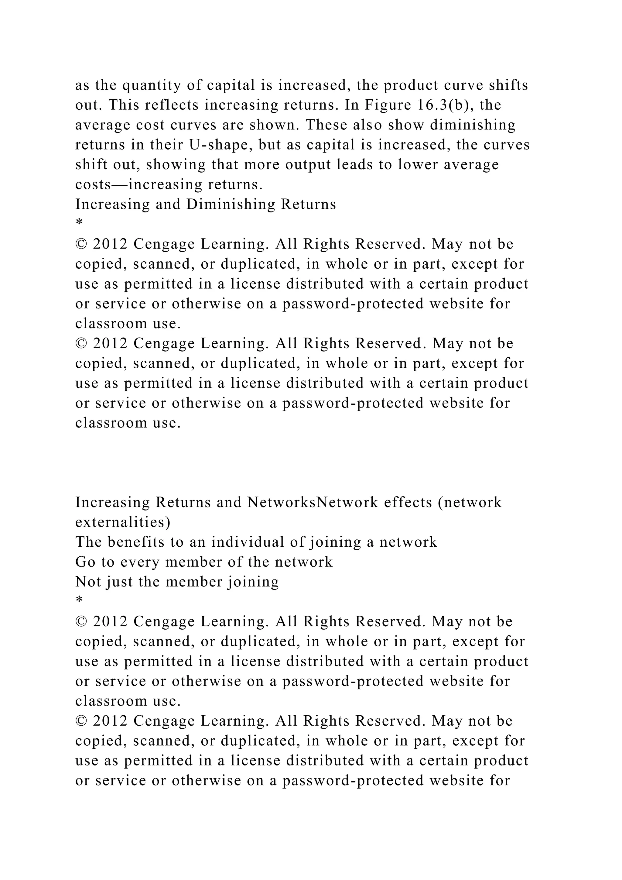as the quantity of capital is increased, the product curve shifts
out. This reflects increasing returns. In Figure 16.3(b), the
average cost curves are shown. These also show diminishing
returns in their U-shape, but as capital is increased, the curves
shift out, showing that more output leads to lower average
costs—increasing returns.
Increasing and Diminishing Returns
*
© 2012 Cengage Learning. All Rights Reserved. May not be
copied, scanned, or duplicated, in whole or in part, except for
use as permitted in a license distributed with a certain product
or service or otherwise on a password-protected website for
classroom use.
© 2012 Cengage Learning. All Rights Reserved. May not be
copied, scanned, or duplicated, in whole or in part, except for
use as permitted in a license distributed with a certain product
or service or otherwise on a password-protected website for
classroom use.
Increasing Returns and NetworksNetwork effects (network
externalities)
The benefits to an individual of joining a network
Go to every member of the network
Not just the member joining
*
© 2012 Cengage Learning. All Rights Reserved. May not be
copied, scanned, or duplicated, in whole or in part, except for
use as permitted in a license distributed with a certain product
or service or otherwise on a password-protected website for
classroom use.
© 2012 Cengage Learning. All Rights Reserved. May not be
copied, scanned, or duplicated, in whole or in part, except for
use as permitted in a license distributed with a certain product
or service or otherwise on a password-protected website for
 