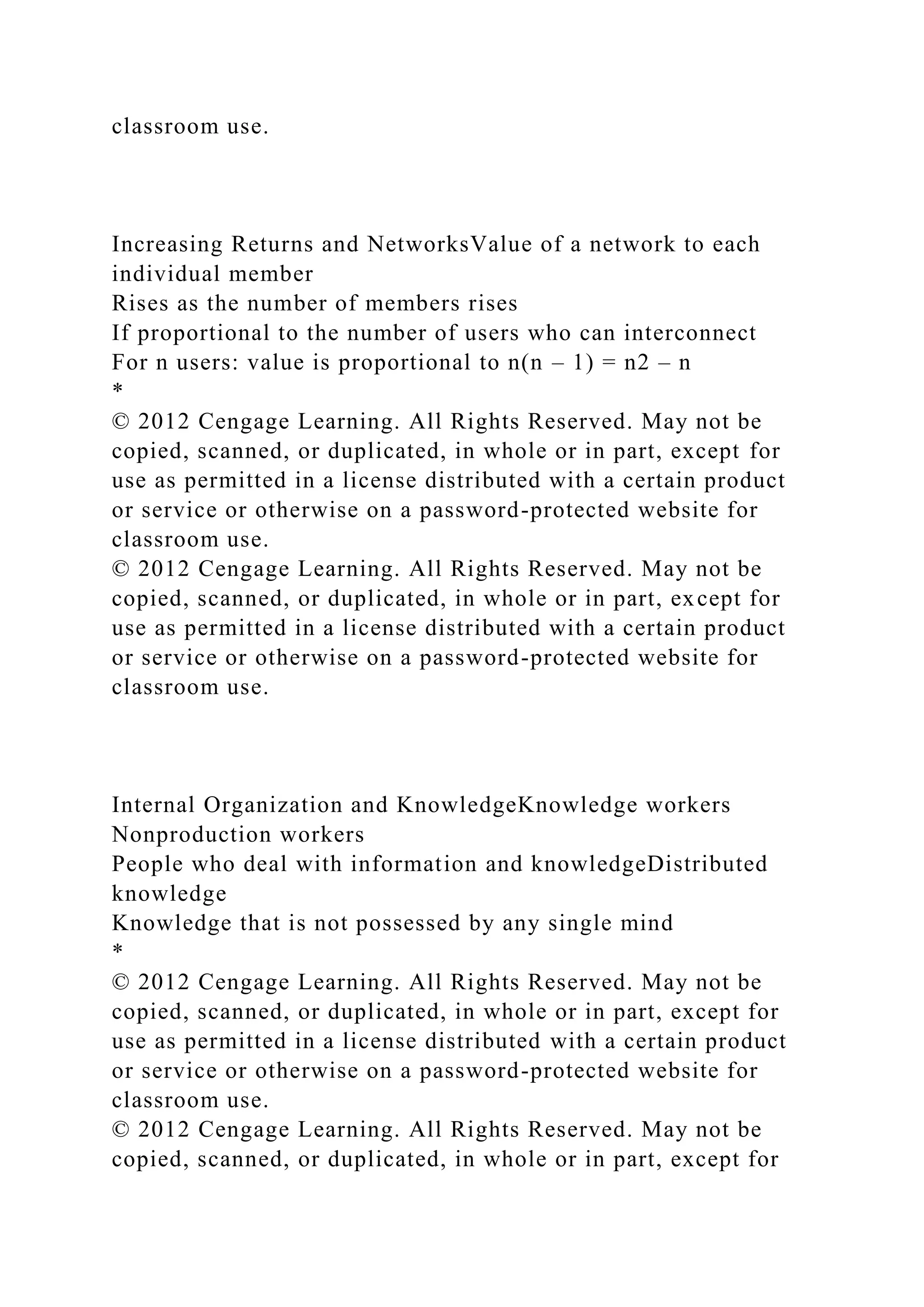 classroom use.
Increasing Returns and NetworksValue of a network to each
individual member
Rises as the number of members rises
If proportional to the number of users who can interconnect
For n users: value is proportional to n(n – 1) = n2 – n
*
© 2012 Cengage Learning. All Rights Reserved. May not be
copied, scanned, or duplicated, in whole or in part, except for
use as permitted in a license distributed with a certain product
or service or otherwise on a password-protected website for
classroom use.
© 2012 Cengage Learning. All Rights Reserved. May not be
copied, scanned, or duplicated, in whole or in part, except for
use as permitted in a license distributed with a certain product
or service or otherwise on a password-protected website for
classroom use.
Internal Organization and KnowledgeKnowledge workers
Nonproduction workers
People who deal with information and knowledgeDistributed
knowledge
Knowledge that is not possessed by any single mind
*
© 2012 Cengage Learning. All Rights Reserved. May not be
copied, scanned, or duplicated, in whole or in part, except for
use as permitted in a license distributed with a certain product
or service or otherwise on a password-protected website for
classroom use.
© 2012 Cengage Learning. All Rights Reserved. May not be
copied, scanned, or duplicated, in whole or in part, except for
 
