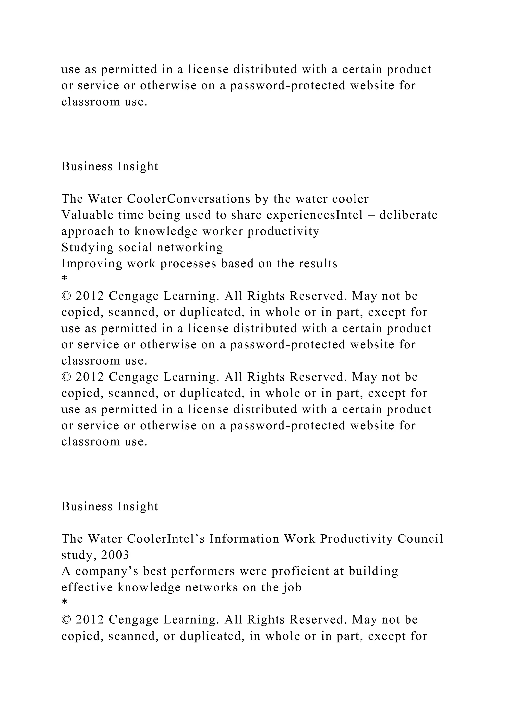 use as permitted in a license distributed with a certain product
or service or otherwise on a password-protected website for
classroom use.
Business Insight
The Water CoolerConversations by the water cooler
Valuable time being used to share experiencesIntel – deliberate
approach to knowledge worker productivity
Studying social networking
Improving work processes based on the results
*
© 2012 Cengage Learning. All Rights Reserved. May not be
copied, scanned, or duplicated, in whole or in part, except for
use as permitted in a license distributed with a certain product
or service or otherwise on a password-protected website for
classroom use.
© 2012 Cengage Learning. All Rights Reserved. May not be
copied, scanned, or duplicated, in whole or in part, except for
use as permitted in a license distributed with a certain product
or service or otherwise on a password-protected website for
classroom use.
Business Insight
The Water CoolerIntel’s Information Work Productivity Council
study, 2003
A company’s best performers were proficient at building
effective knowledge networks on the job
*
© 2012 Cengage Learning. All Rights Reserved. May not be
copied, scanned, or duplicated, in whole or in part, except for
 