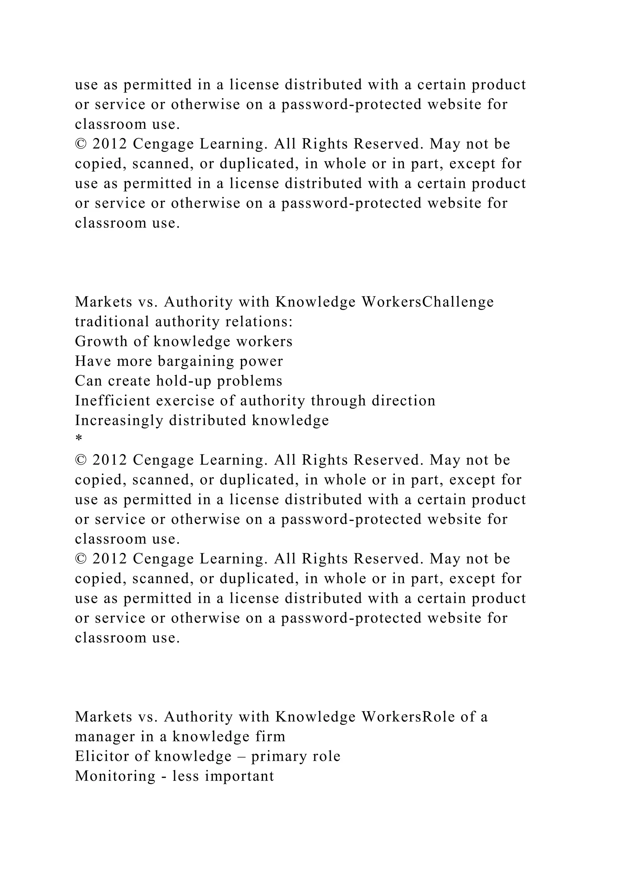 use as permitted in a license distributed with a certain product
or service or otherwise on a password-protected website for
classroom use.
© 2012 Cengage Learning. All Rights Reserved. May not be
copied, scanned, or duplicated, in whole or in part, except for
use as permitted in a license distributed with a certain product
or service or otherwise on a password-protected website for
classroom use.
Markets vs. Authority with Knowledge WorkersChallenge
traditional authority relations:
Growth of knowledge workers
Have more bargaining power
Can create hold-up problems
Inefficient exercise of authority through direction
Increasingly distributed knowledge
*
© 2012 Cengage Learning. All Rights Reserved. May not be
copied, scanned, or duplicated, in whole or in part, except for
use as permitted in a license distributed with a certain product
or service or otherwise on a password-protected website for
classroom use.
© 2012 Cengage Learning. All Rights Reserved. May not be
copied, scanned, or duplicated, in whole or in part, except for
use as permitted in a license distributed with a certain product
or service or otherwise on a password-protected website for
classroom use.
Markets vs. Authority with Knowledge WorkersRole of a
manager in a knowledge firm
Elicitor of knowledge – primary role
Monitoring - less important
 