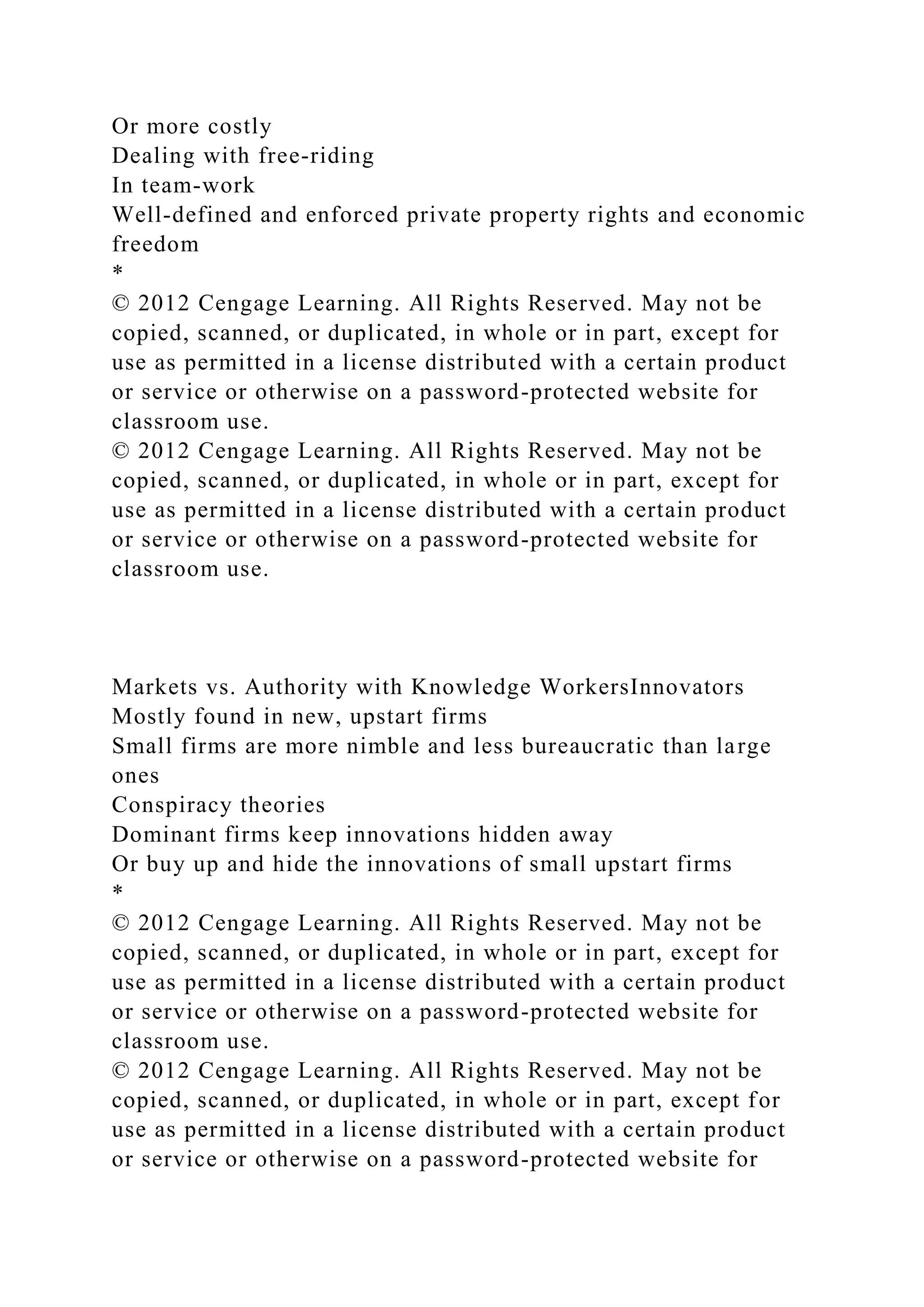 Or more costly
Dealing with free-riding
In team-work
Well-defined and enforced private property rights and economic
freedom
*
© 2012 Cengage Learning. All Rights Reserved. May not be
copied, scanned, or duplicated, in whole or in part, except for
use as permitted in a license distributed with a certain product
or service or otherwise on a password-protected website for
classroom use.
© 2012 Cengage Learning. All Rights Reserved. May not be
copied, scanned, or duplicated, in whole or in part, except for
use as permitted in a license distributed with a certain product
or service or otherwise on a password-protected website for
classroom use.
Markets vs. Authority with Knowledge WorkersInnovators
Mostly found in new, upstart firms
Small firms are more nimble and less bureaucratic than large
ones
Conspiracy theories
Dominant firms keep innovations hidden away
Or buy up and hide the innovations of small upstart firms
*
© 2012 Cengage Learning. All Rights Reserved. May not be
copied, scanned, or duplicated, in whole or in part, except for
use as permitted in a license distributed with a certain product
or service or otherwise on a password-protected website for
classroom use.
© 2012 Cengage Learning. All Rights Reserved. May not be
copied, scanned, or duplicated, in whole or in part, except for
use as permitted in a license distributed with a certain product
or service or otherwise on a password-protected website for
 