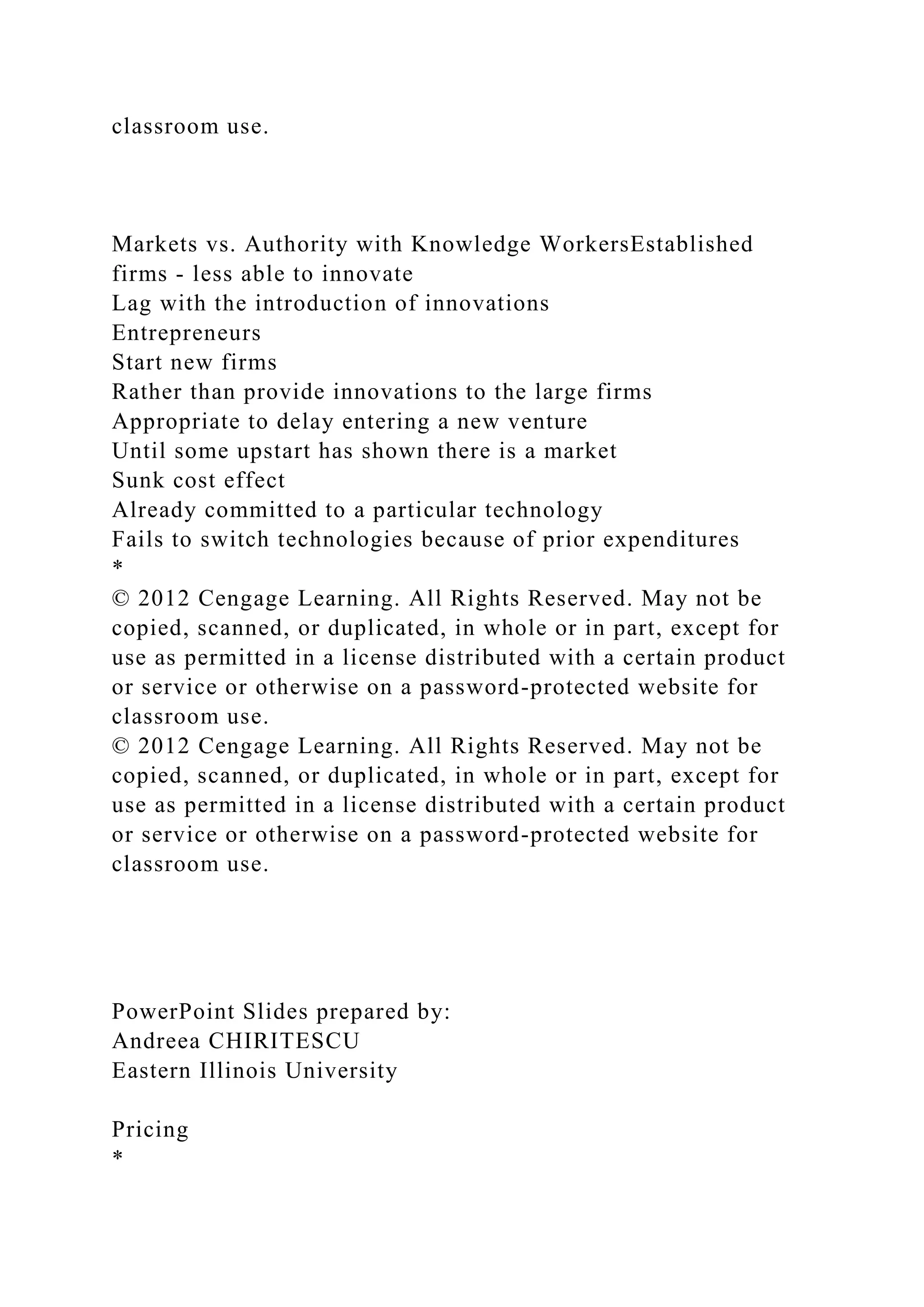 classroom use.
Markets vs. Authority with Knowledge WorkersEstablished
firms - less able to innovate
Lag with the introduction of innovations
Entrepreneurs
Start new firms
Rather than provide innovations to the large firms
Appropriate to delay entering a new venture
Until some upstart has shown there is a market
Sunk cost effect
Already committed to a particular technology
Fails to switch technologies because of prior expenditures
*
© 2012 Cengage Learning. All Rights Reserved. May not be
copied, scanned, or duplicated, in whole or in part, except for
use as permitted in a license distributed with a certain product
or service or otherwise on a password-protected website for
classroom use.
© 2012 Cengage Learning. All Rights Reserved. May not be
copied, scanned, or duplicated, in whole or in part, except for
use as permitted in a license distributed with a certain product
or service or otherwise on a password-protected website for
classroom use.
PowerPoint Slides prepared by:
Andreea CHIRITESCU
Eastern Illinois University
Pricing
*
 