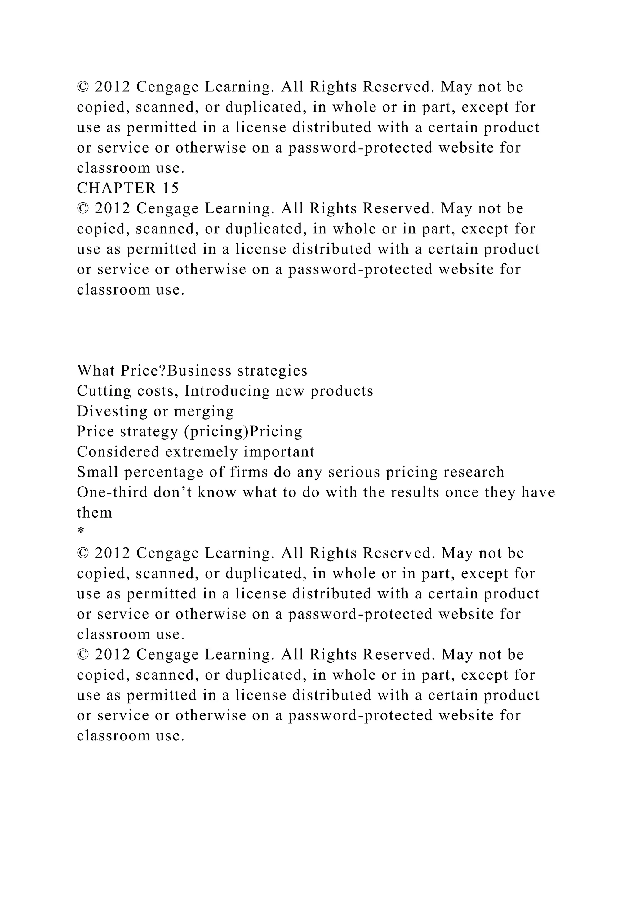 © 2012 Cengage Learning. All Rights Reserved. May not be
copied, scanned, or duplicated, in whole or in part, except for
use as permitted in a license distributed with a certain product
or service or otherwise on a password-protected website for
classroom use.
CHAPTER 15
© 2012 Cengage Learning. All Rights Reserved. May not be
copied, scanned, or duplicated, in whole or in part, except for
use as permitted in a license distributed with a certain product
or service or otherwise on a password-protected website for
classroom use.
What Price?Business strategies
Cutting costs, Introducing new products
Divesting or merging
Price strategy (pricing)Pricing
Considered extremely important
Small percentage of firms do any serious pricing research
One-third don’t know what to do with the results once they have
them
*
© 2012 Cengage Learning. All Rights Reserved. May not be
copied, scanned, or duplicated, in whole or in part, except for
use as permitted in a license distributed with a certain product
or service or otherwise on a password-protected website for
classroom use.
© 2012 Cengage Learning. All Rights Reserved. May not be
copied, scanned, or duplicated, in whole or in part, except for
use as permitted in a license distributed with a certain product
or service or otherwise on a password-protected website for
classroom use.
 