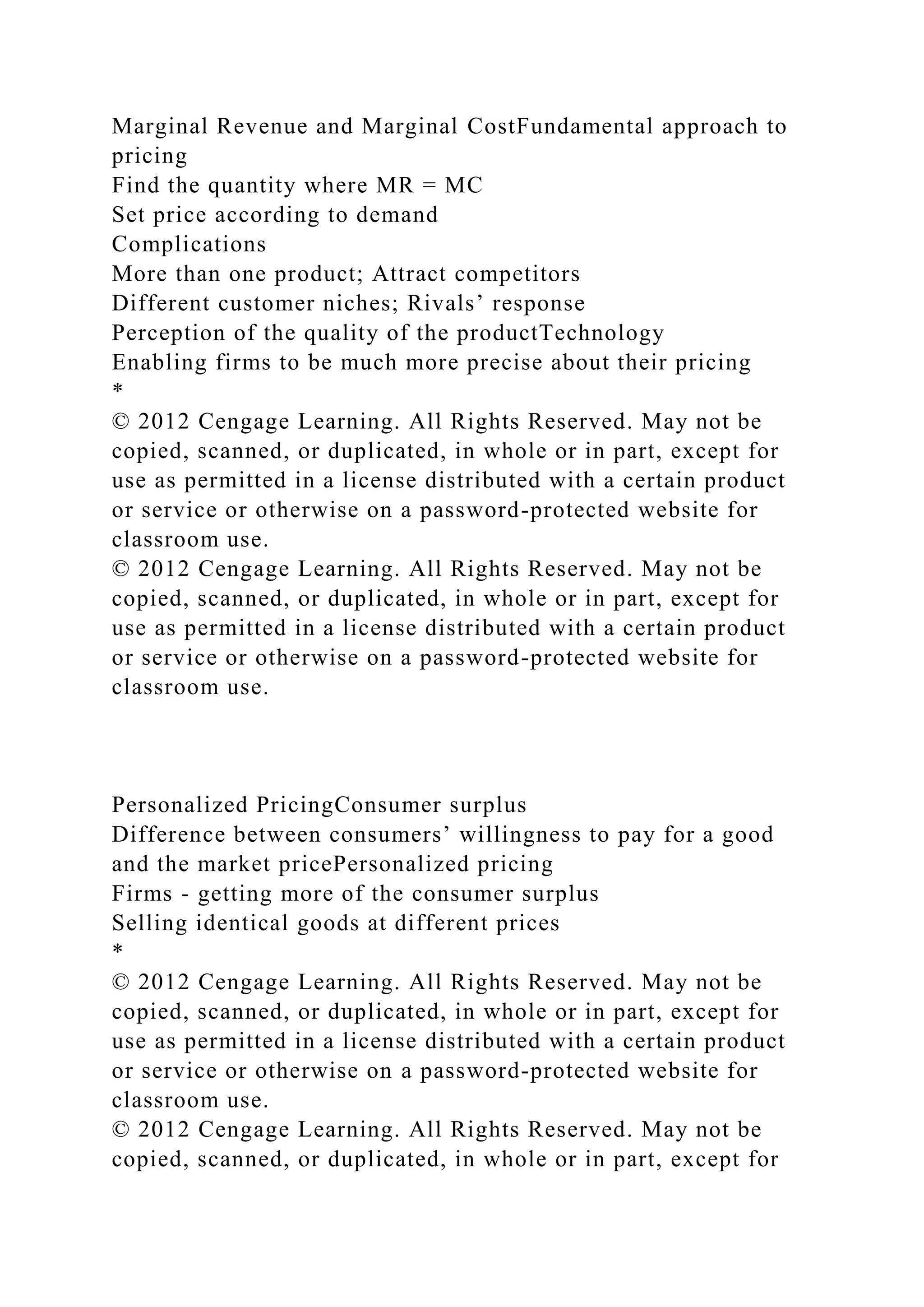 Marginal Revenue and Marginal CostFundamental approach to
pricing
Find the quantity where MR = MC
Set price according to demand
Complications
More than one product; Attract competitors
Different customer niches; Rivals’ response
Perception of the quality of the productTechnology
Enabling firms to be much more precise about their pricing
*
© 2012 Cengage Learning. All Rights Reserved. May not be
copied, scanned, or duplicated, in whole or in part, except for
use as permitted in a license distributed with a certain product
or service or otherwise on a password-protected website for
classroom use.
© 2012 Cengage Learning. All Rights Reserved. May not be
copied, scanned, or duplicated, in whole or in part, except for
use as permitted in a license distributed with a certain product
or service or otherwise on a password-protected website for
classroom use.
Personalized PricingConsumer surplus
Difference between consumers’ willingness to pay for a good
and the market pricePersonalized pricing
Firms - getting more of the consumer surplus
Selling identical goods at different prices
*
© 2012 Cengage Learning. All Rights Reserved. May not be
copied, scanned, or duplicated, in whole or in part, except for
use as permitted in a license distributed with a certain product
or service or otherwise on a password-protected website for
classroom use.
© 2012 Cengage Learning. All Rights Reserved. May not be
copied, scanned, or duplicated, in whole or in part, except for
 
