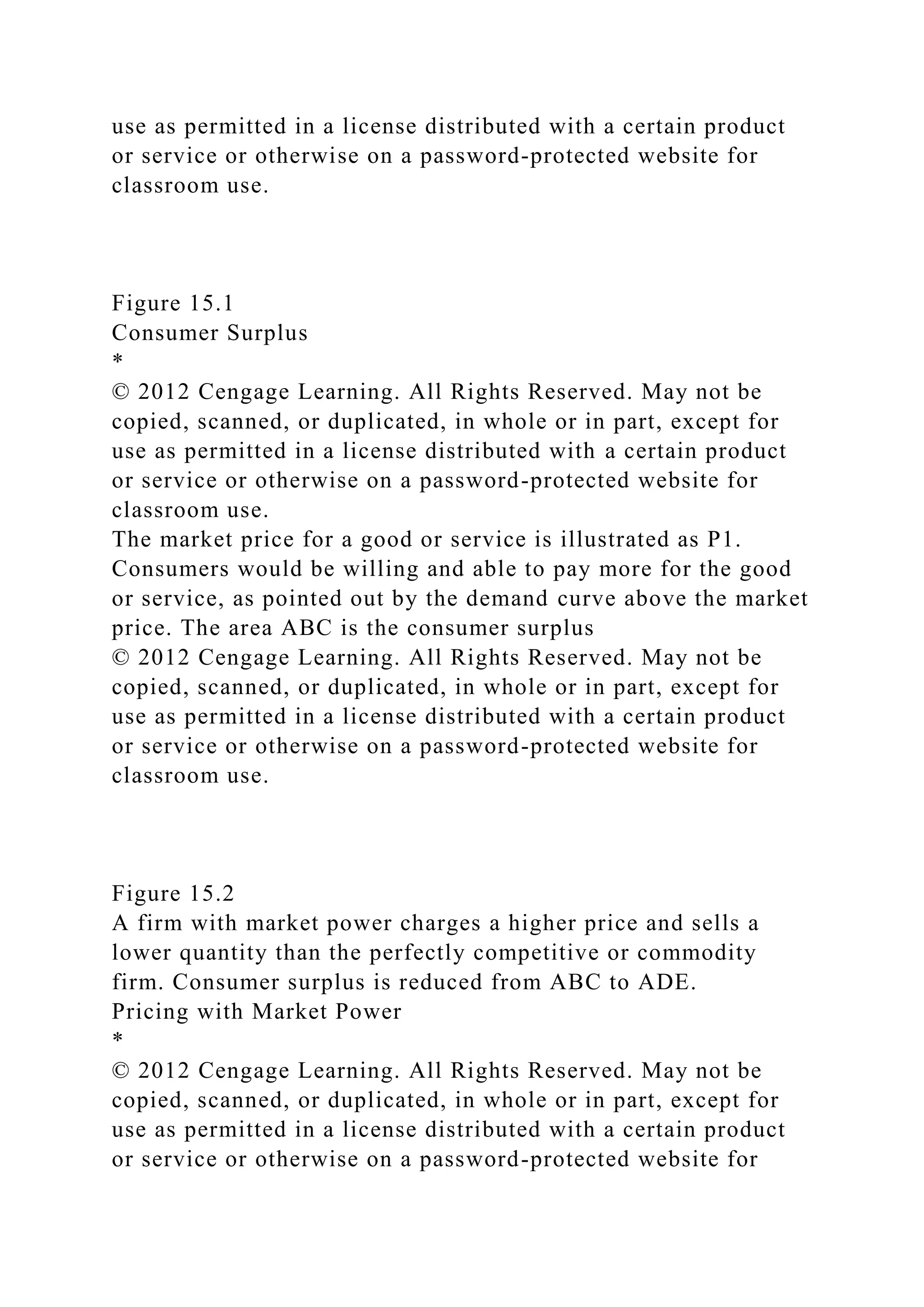 use as permitted in a license distributed with a certain product
or service or otherwise on a password-protected website for
classroom use.
Figure 15.1
Consumer Surplus
*
© 2012 Cengage Learning. All Rights Reserved. May not be
copied, scanned, or duplicated, in whole or in part, except for
use as permitted in a license distributed with a certain product
or service or otherwise on a password-protected website for
classroom use.
The market price for a good or service is illustrated as P1.
Consumers would be willing and able to pay more for the good
or service, as pointed out by the demand curve above the market
price. The area ABC is the consumer surplus
© 2012 Cengage Learning. All Rights Reserved. May not be
copied, scanned, or duplicated, in whole or in part, except for
use as permitted in a license distributed with a certain product
or service or otherwise on a password-protected website for
classroom use.
Figure 15.2
A firm with market power charges a higher price and sells a
lower quantity than the perfectly competitive or commodity
firm. Consumer surplus is reduced from ABC to ADE.
Pricing with Market Power
*
© 2012 Cengage Learning. All Rights Reserved. May not be
copied, scanned, or duplicated, in whole or in part, except for
use as permitted in a license distributed with a certain product
or service or otherwise on a password-protected website for
 