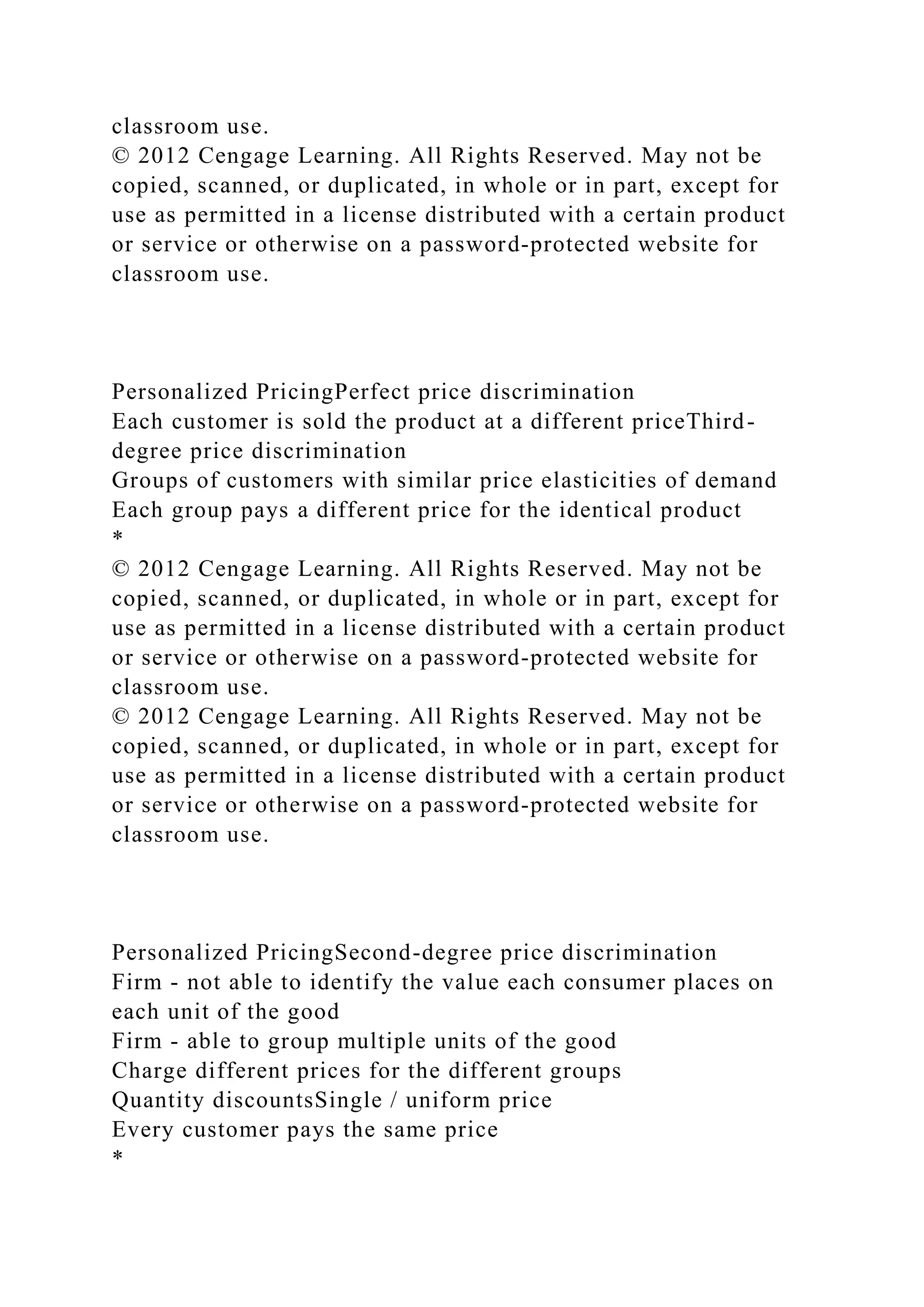 classroom use.
© 2012 Cengage Learning. All Rights Reserved. May not be
copied, scanned, or duplicated, in whole or in part, except for
use as permitted in a license distributed with a certain product
or service or otherwise on a password-protected website for
classroom use.
Personalized PricingPerfect price discrimination
Each customer is sold the product at a different priceThird-
degree price discrimination
Groups of customers with similar price elasticities of demand
Each group pays a different price for the identical product
*
© 2012 Cengage Learning. All Rights Reserved. May not be
copied, scanned, or duplicated, in whole or in part, except for
use as permitted in a license distributed with a certain product
or service or otherwise on a password-protected website for
classroom use.
© 2012 Cengage Learning. All Rights Reserved. May not be
copied, scanned, or duplicated, in whole or in part, except for
use as permitted in a license distributed with a certain product
or service or otherwise on a password-protected website for
classroom use.
Personalized PricingSecond-degree price discrimination
Firm - not able to identify the value each consumer places on
each unit of the good
Firm - able to group multiple units of the good
Charge different prices for the different groups
Quantity discountsSingle / uniform price
Every customer pays the same price
*
 