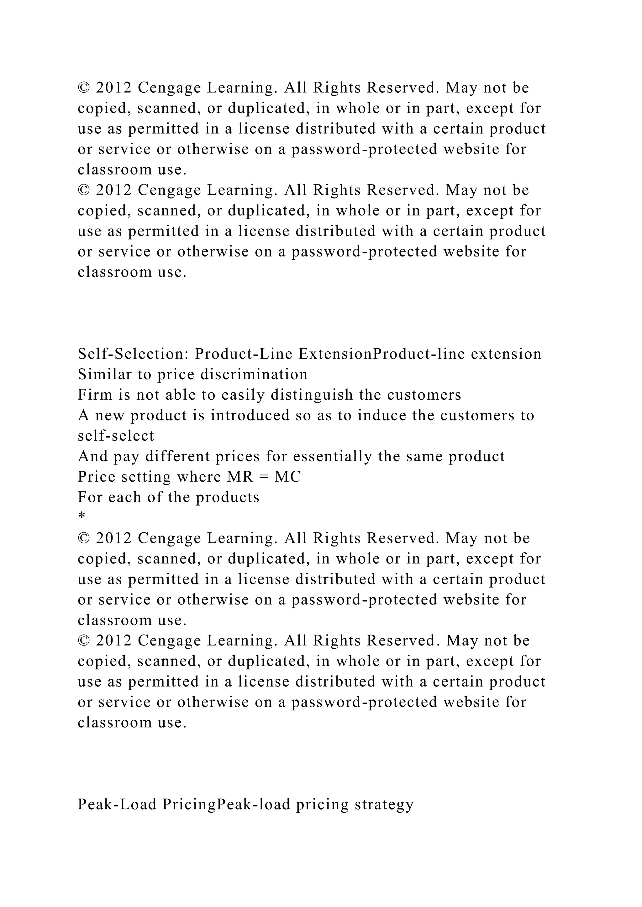 © 2012 Cengage Learning. All Rights Reserved. May not be
copied, scanned, or duplicated, in whole or in part, except for
use as permitted in a license distributed with a certain product
or service or otherwise on a password-protected website for
classroom use.
© 2012 Cengage Learning. All Rights Reserved. May not be
copied, scanned, or duplicated, in whole or in part, except for
use as permitted in a license distributed with a certain product
or service or otherwise on a password-protected website for
classroom use.
Self-Selection: Product-Line ExtensionProduct-line extension
Similar to price discrimination
Firm is not able to easily distinguish the customers
A new product is introduced so as to induce the customers to
self-select
And pay different prices for essentially the same product
Price setting where MR = MC
For each of the products
*
© 2012 Cengage Learning. All Rights Reserved. May not be
copied, scanned, or duplicated, in whole or in part, except for
use as permitted in a license distributed with a certain product
or service or otherwise on a password-protected website for
classroom use.
© 2012 Cengage Learning. All Rights Reserved. May not be
copied, scanned, or duplicated, in whole or in part, except for
use as permitted in a license distributed with a certain product
or service or otherwise on a password-protected website for
classroom use.
Peak-Load PricingPeak-load pricing strategy
 