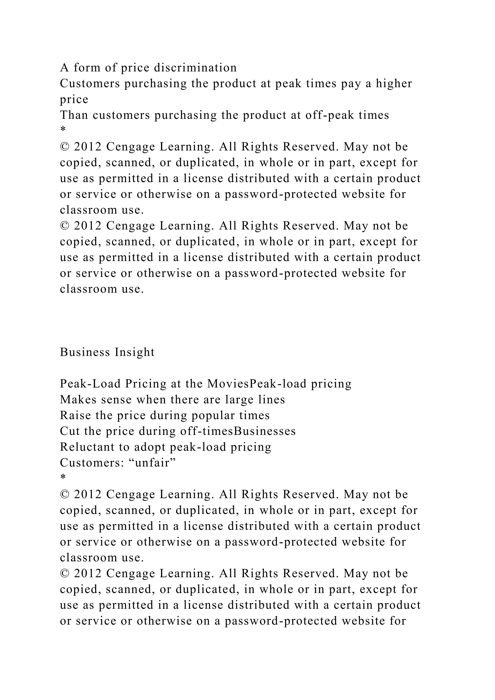 A form of price discrimination
Customers purchasing the product at peak times pay a higher
price
Than customers purchasing the product at off-peak times
*
© 2012 Cengage Learning. All Rights Reserved. May not be
copied, scanned, or duplicated, in whole or in part, except for
use as permitted in a license distributed with a certain product
or service or otherwise on a password-protected website for
classroom use.
© 2012 Cengage Learning. All Rights Reserved. May not be
copied, scanned, or duplicated, in whole or in part, except for
use as permitted in a license distributed with a certain product
or service or otherwise on a password-protected website for
classroom use.
Business Insight
Peak-Load Pricing at the MoviesPeak-load pricing
Makes sense when there are large lines
Raise the price during popular times
Cut the price during off-timesBusinesses
Reluctant to adopt peak-load pricing
Customers: “unfair”
*
© 2012 Cengage Learning. All Rights Reserved. May not be
copied, scanned, or duplicated, in whole or in part, except for
use as permitted in a license distributed with a certain product
or service or otherwise on a password-protected website for
classroom use.
© 2012 Cengage Learning. All Rights Reserved. May not be
copied, scanned, or duplicated, in whole or in part, except for
use as permitted in a license distributed with a certain product
or service or otherwise on a password-protected website for
 