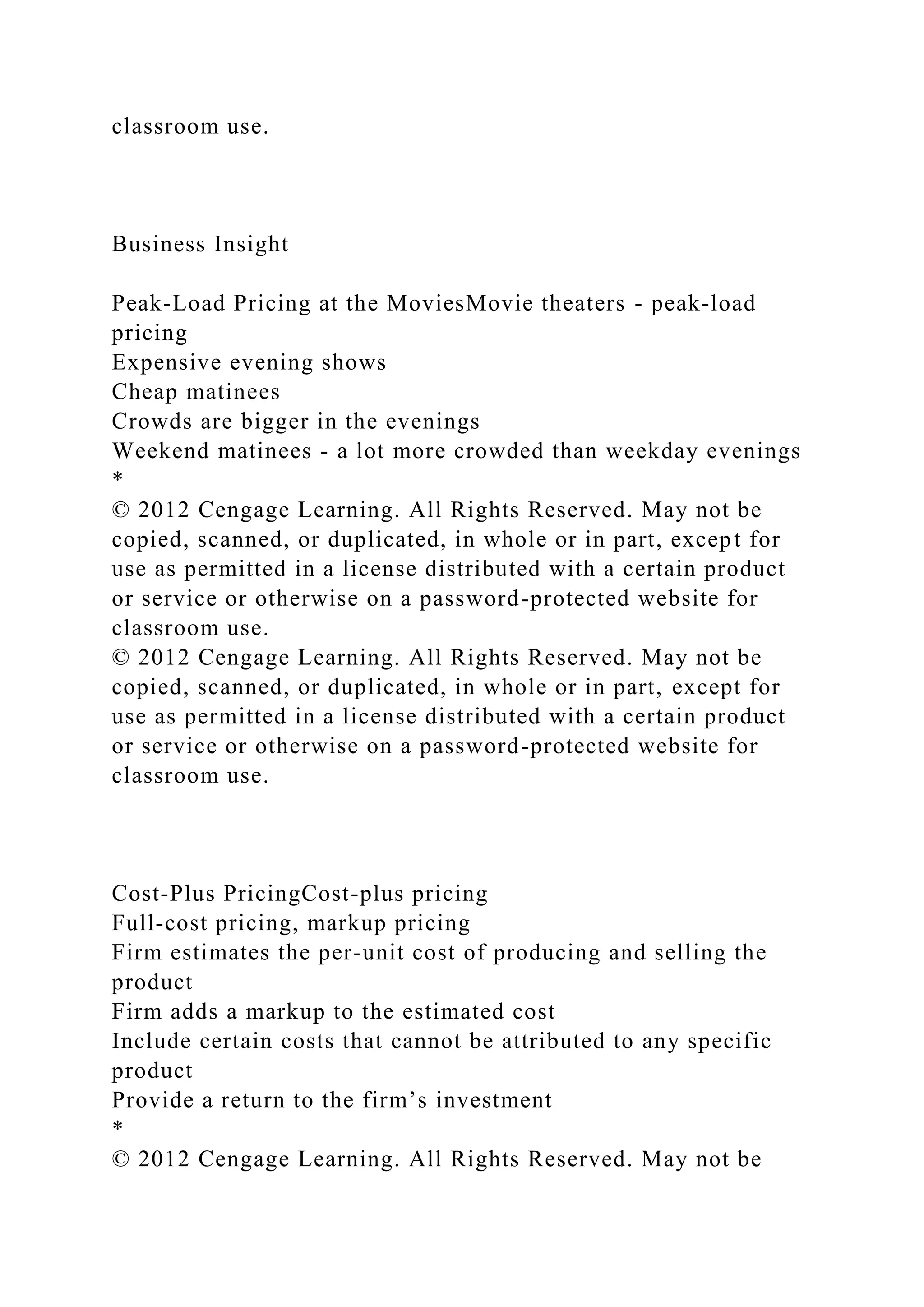 classroom use.
Business Insight
Peak-Load Pricing at the MoviesMovie theaters - peak-load
pricing
Expensive evening shows
Cheap matinees
Crowds are bigger in the evenings
Weekend matinees - a lot more crowded than weekday evenings
*
© 2012 Cengage Learning. All Rights Reserved. May not be
copied, scanned, or duplicated, in whole or in part, except for
use as permitted in a license distributed with a certain product
or service or otherwise on a password-protected website for
classroom use.
© 2012 Cengage Learning. All Rights Reserved. May not be
copied, scanned, or duplicated, in whole or in part, except for
use as permitted in a license distributed with a certain product
or service or otherwise on a password-protected website for
classroom use.
Cost-Plus PricingCost-plus pricing
Full-cost pricing, markup pricing
Firm estimates the per-unit cost of producing and selling the
product
Firm adds a markup to the estimated cost
Include certain costs that cannot be attributed to any specific
product
Provide a return to the firm’s investment
*
© 2012 Cengage Learning. All Rights Reserved. May not be
 
