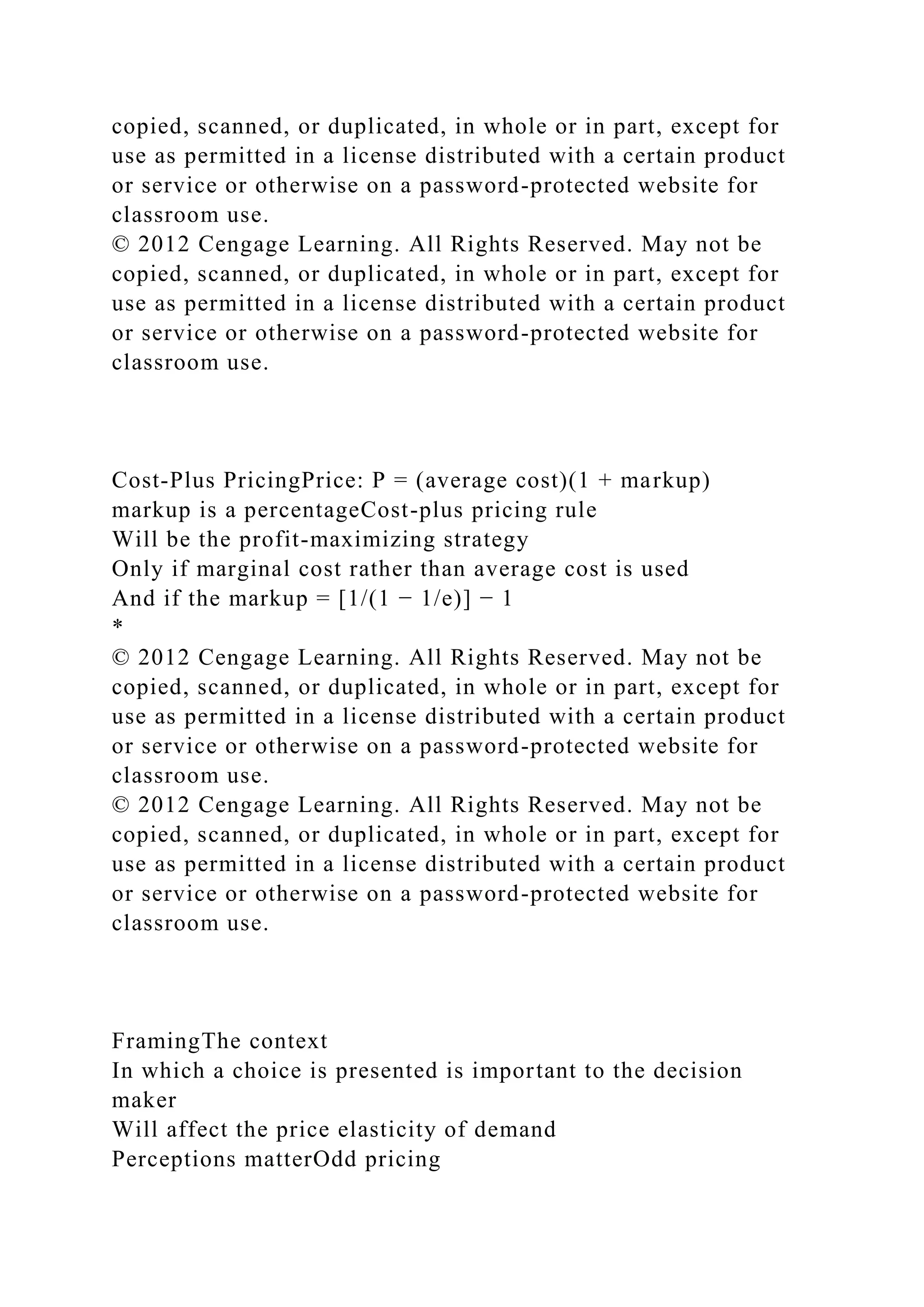 copied, scanned, or duplicated, in whole or in part, except for
use as permitted in a license distributed with a certain product
or service or otherwise on a password-protected website for
classroom use.
© 2012 Cengage Learning. All Rights Reserved. May not be
copied, scanned, or duplicated, in whole or in part, except for
use as permitted in a license distributed with a certain product
or service or otherwise on a password-protected website for
classroom use.
Cost-Plus PricingPrice: P = (average cost)(1 + markup)
markup is a percentageCost-plus pricing rule
Will be the profit-maximizing strategy
Only if marginal cost rather than average cost is used
And if the markup = [1/(1 − 1/e)] − 1
*
© 2012 Cengage Learning. All Rights Reserved. May not be
copied, scanned, or duplicated, in whole or in part, except for
use as permitted in a license distributed with a certain product
or service or otherwise on a password-protected website for
classroom use.
© 2012 Cengage Learning. All Rights Reserved. May not be
copied, scanned, or duplicated, in whole or in part, except for
use as permitted in a license distributed with a certain product
or service or otherwise on a password-protected website for
classroom use.
FramingThe context
In which a choice is presented is important to the decision
maker
Will affect the price elasticity of demand
Perceptions matterOdd pricing
 