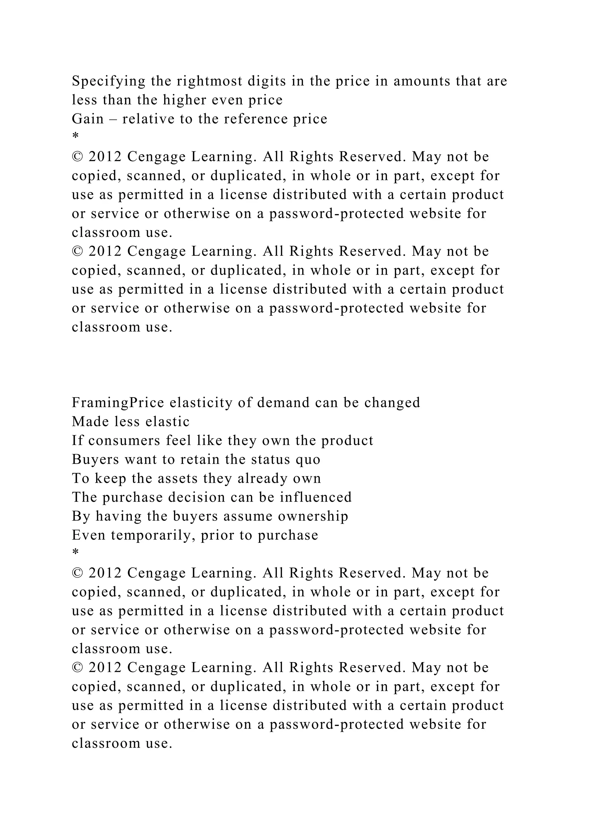 Specifying the rightmost digits in the price in amounts that are
less than the higher even price
Gain – relative to the reference price
*
© 2012 Cengage Learning. All Rights Reserved. May not be
copied, scanned, or duplicated, in whole or in part, except for
use as permitted in a license distributed with a certain product
or service or otherwise on a password-protected website for
classroom use.
© 2012 Cengage Learning. All Rights Reserved. May not be
copied, scanned, or duplicated, in whole or in part, except for
use as permitted in a license distributed with a certain product
or service or otherwise on a password-protected website for
classroom use.
FramingPrice elasticity of demand can be changed
Made less elastic
If consumers feel like they own the product
Buyers want to retain the status quo
To keep the assets they already own
The purchase decision can be influenced
By having the buyers assume ownership
Even temporarily, prior to purchase
*
© 2012 Cengage Learning. All Rights Reserved. May not be
copied, scanned, or duplicated, in whole or in part, except for
use as permitted in a license distributed with a certain product
or service or otherwise on a password-protected website for
classroom use.
© 2012 Cengage Learning. All Rights Reserved. May not be
copied, scanned, or duplicated, in whole or in part, except for
use as permitted in a license distributed with a certain product
or service or otherwise on a password-protected website for
classroom use.
 