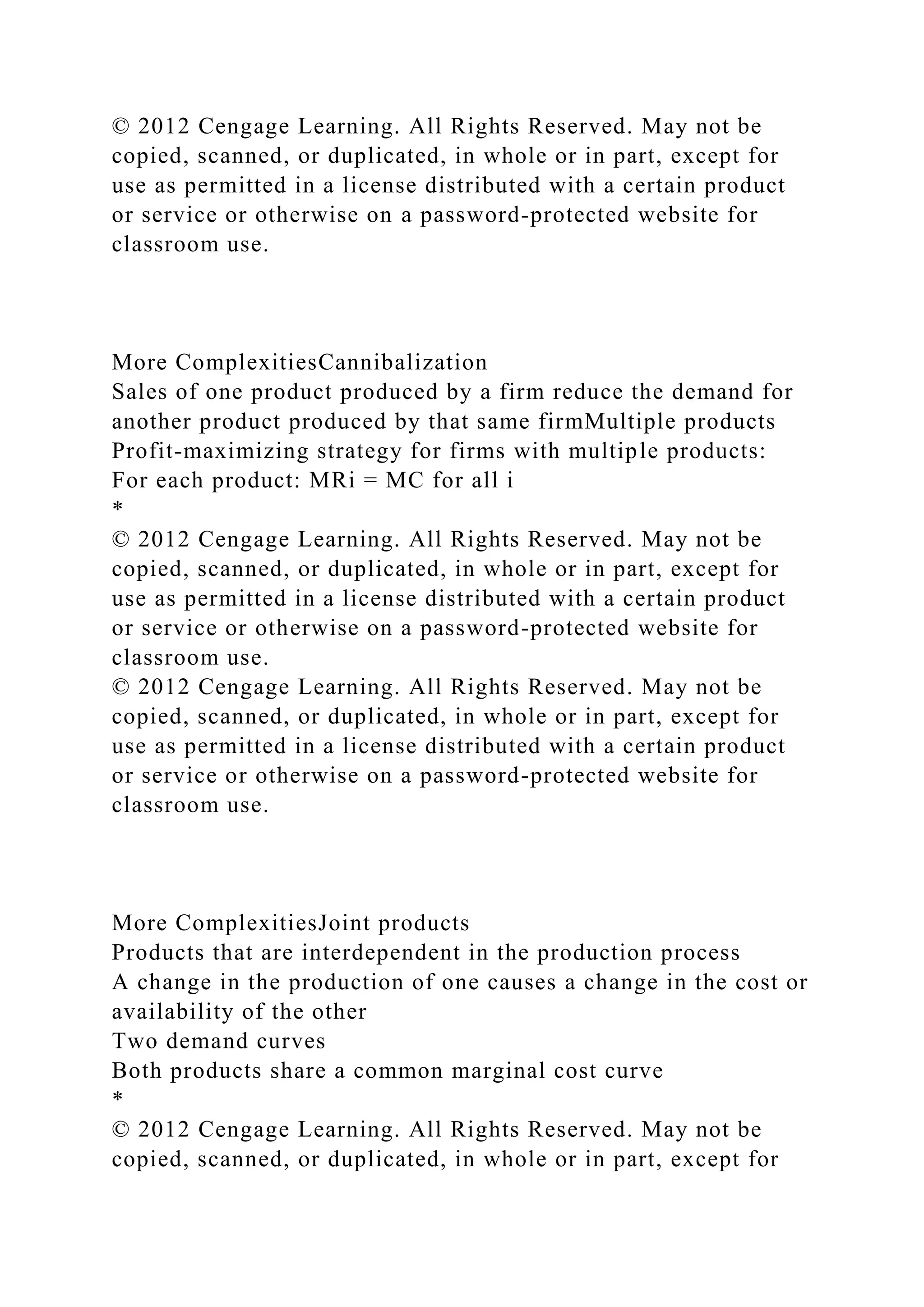 © 2012 Cengage Learning. All Rights Reserved. May not be
copied, scanned, or duplicated, in whole or in part, except for
use as permitted in a license distributed with a certain product
or service or otherwise on a password-protected website for
classroom use.
More ComplexitiesCannibalization
Sales of one product produced by a firm reduce the demand for
another product produced by that same firmMultiple products
Profit-maximizing strategy for firms with multiple products:
For each product: MRi = MC for all i
*
© 2012 Cengage Learning. All Rights Reserved. May not be
copied, scanned, or duplicated, in whole or in part, except for
use as permitted in a license distributed with a certain product
or service or otherwise on a password-protected website for
classroom use.
© 2012 Cengage Learning. All Rights Reserved. May not be
copied, scanned, or duplicated, in whole or in part, except for
use as permitted in a license distributed with a certain product
or service or otherwise on a password-protected website for
classroom use.
More ComplexitiesJoint products
Products that are interdependent in the production process
A change in the production of one causes a change in the cost or
availability of the other
Two demand curves
Both products share a common marginal cost curve
*
© 2012 Cengage Learning. All Rights Reserved. May not be
copied, scanned, or duplicated, in whole or in part, except for
 
