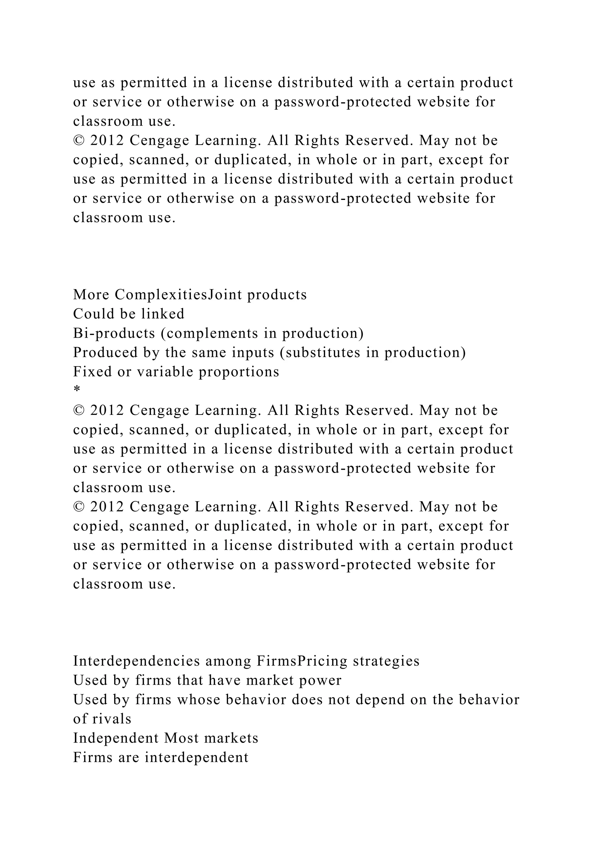 use as permitted in a license distributed with a certain product
or service or otherwise on a password-protected website for
classroom use.
© 2012 Cengage Learning. All Rights Reserved. May not be
copied, scanned, or duplicated, in whole or in part, except for
use as permitted in a license distributed with a certain product
or service or otherwise on a password-protected website for
classroom use.
More ComplexitiesJoint products
Could be linked
Bi-products (complements in production)
Produced by the same inputs (substitutes in production)
Fixed or variable proportions
*
© 2012 Cengage Learning. All Rights Reserved. May not be
copied, scanned, or duplicated, in whole or in part, except for
use as permitted in a license distributed with a certain product
or service or otherwise on a password-protected website for
classroom use.
© 2012 Cengage Learning. All Rights Reserved. May not be
copied, scanned, or duplicated, in whole or in part, except for
use as permitted in a license distributed with a certain product
or service or otherwise on a password-protected website for
classroom use.
Interdependencies among FirmsPricing strategies
Used by firms that have market power
Used by firms whose behavior does not depend on the behavior
of rivals
Independent Most markets
Firms are interdependent
 