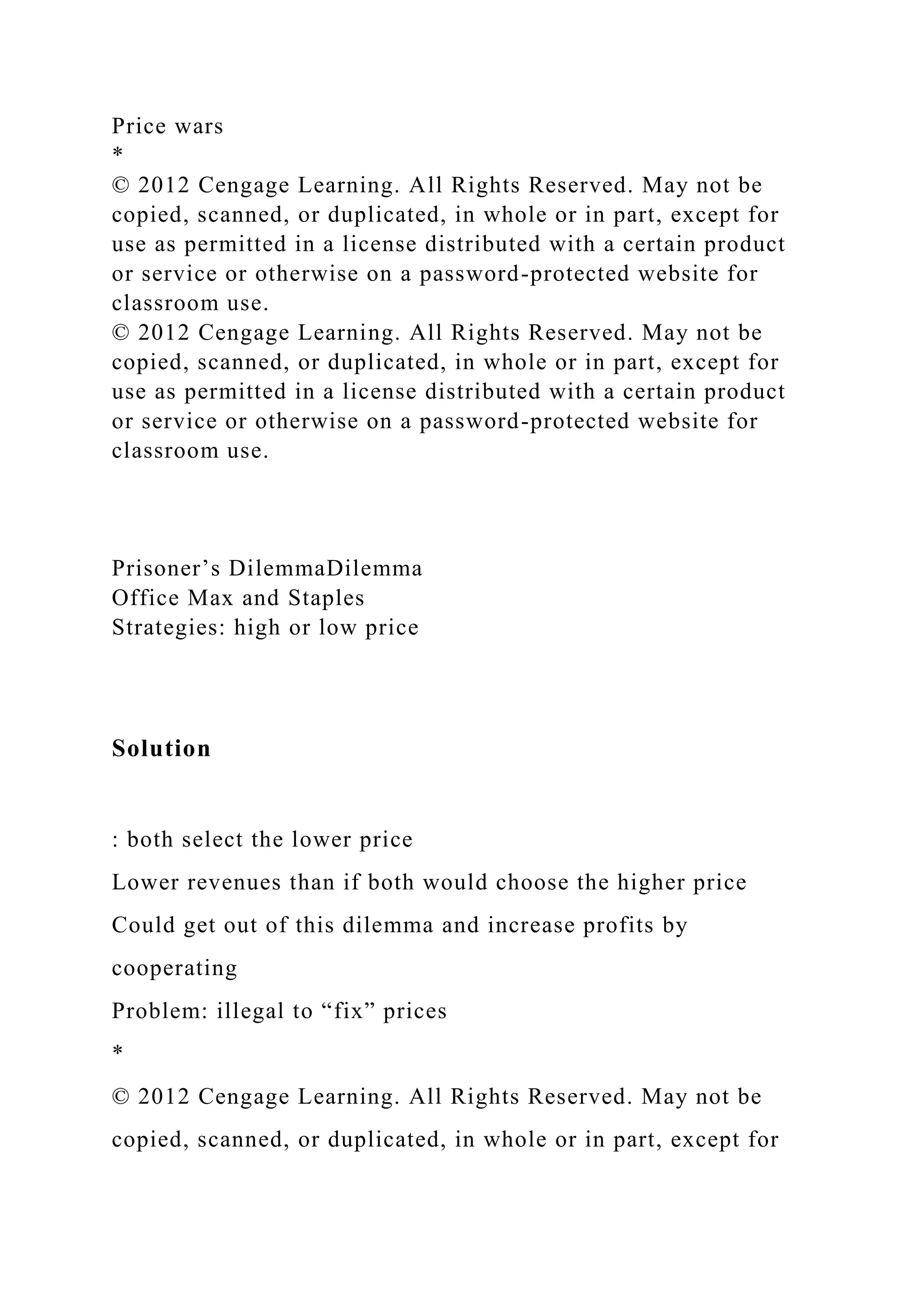 Price wars
*
© 2012 Cengage Learning. All Rights Reserved. May not be
copied, scanned, or duplicated, in whole or in part, except for
use as permitted in a license distributed with a certain product
or service or otherwise on a password-protected website for
classroom use.
© 2012 Cengage Learning. All Rights Reserved. May not be
copied, scanned, or duplicated, in whole or in part, except for
use as permitted in a license distributed with a certain product
or service or otherwise on a password-protected website for
classroom use.
Prisoner’s DilemmaDilemma
Office Max and Staples
Strategies: high or low price
Solution
: both select the lower price
Lower revenues than if both would choose the higher price
Could get out of this dilemma and increase profits by
cooperating
Problem: illegal to “fix” prices
*
© 2012 Cengage Learning. All Rights Reserved. May not be
copied, scanned, or duplicated, in whole or in part, except for
 