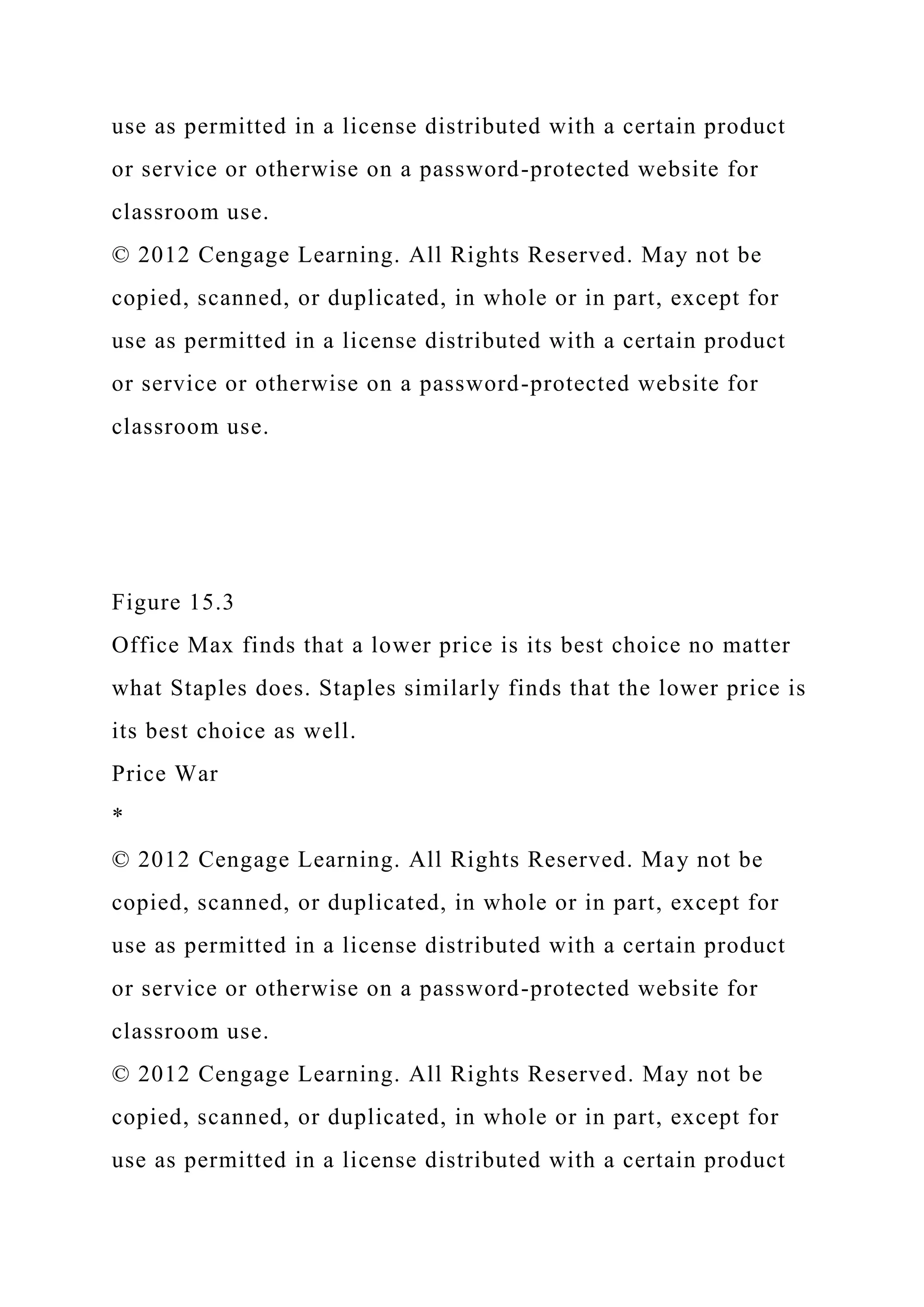 use as permitted in a license distributed with a certain product
or service or otherwise on a password-protected website for
classroom use.
© 2012 Cengage Learning. All Rights Reserved. May not be
copied, scanned, or duplicated, in whole or in part, except for
use as permitted in a license distributed with a certain product
or service or otherwise on a password-protected website for
classroom use.
Figure 15.3
Office Max finds that a lower price is its best choice no matter
what Staples does. Staples similarly finds that the lower price is
its best choice as well.
Price War
*
© 2012 Cengage Learning. All Rights Reserved. May not be
copied, scanned, or duplicated, in whole or in part, except for
use as permitted in a license distributed with a certain product
or service or otherwise on a password-protected website for
classroom use.
© 2012 Cengage Learning. All Rights Reserved. May not be
copied, scanned, or duplicated, in whole or in part, except for
use as permitted in a license distributed with a certain product
 