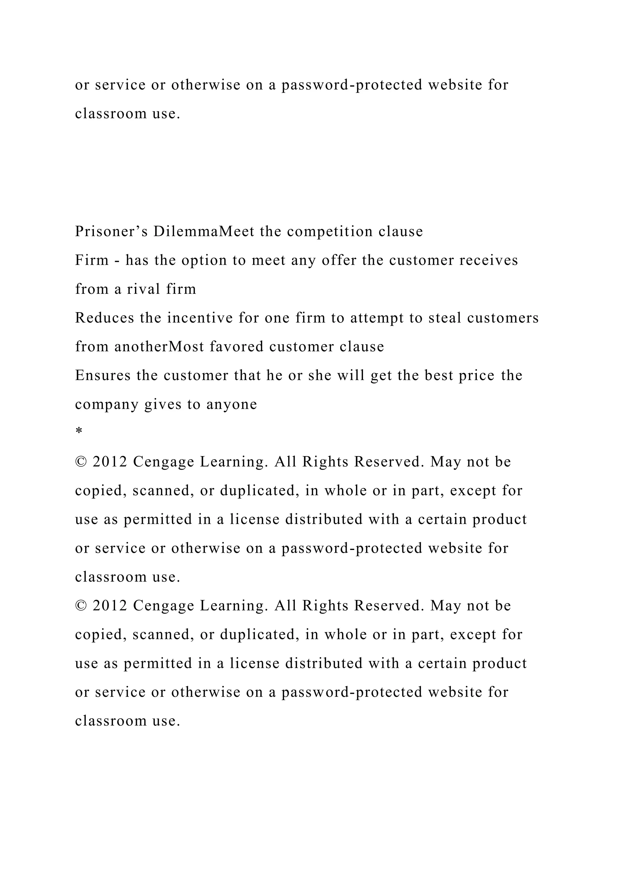 or service or otherwise on a password-protected website for
classroom use.
Prisoner’s DilemmaMeet the competition clause
Firm - has the option to meet any offer the customer receives
from a rival firm
Reduces the incentive for one firm to attempt to steal customers
from anotherMost favored customer clause
Ensures the customer that he or she will get the best price the
company gives to anyone
*
© 2012 Cengage Learning. All Rights Reserved. May not be
copied, scanned, or duplicated, in whole or in part, except for
use as permitted in a license distributed with a certain product
or service or otherwise on a password-protected website for
classroom use.
© 2012 Cengage Learning. All Rights Reserved. May not be
copied, scanned, or duplicated, in whole or in part, except for
use as permitted in a license distributed with a certain product
or service or otherwise on a password-protected website for
classroom use.
 