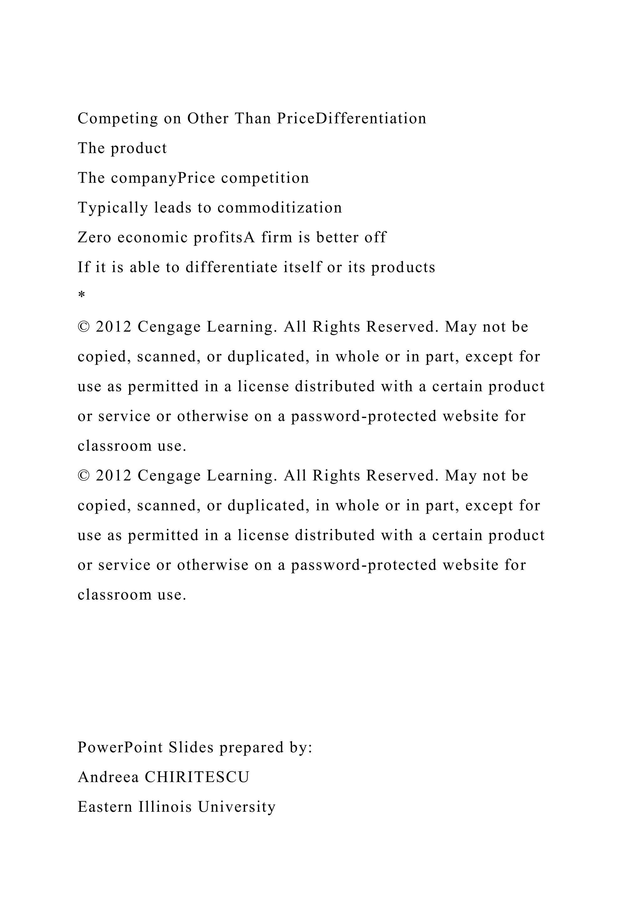 Competing on Other Than PriceDifferentiation
The product
The companyPrice competition
Typically leads to commoditization
Zero economic profitsA firm is better off
If it is able to differentiate itself or its products
*
© 2012 Cengage Learning. All Rights Reserved. May not be
copied, scanned, or duplicated, in whole or in part, except for
use as permitted in a license distributed with a certain product
or service or otherwise on a password-protected website for
classroom use.
© 2012 Cengage Learning. All Rights Reserved. May not be
copied, scanned, or duplicated, in whole or in part, except for
use as permitted in a license distributed with a certain product
or service or otherwise on a password-protected website for
classroom use.
PowerPoint Slides prepared by:
Andreea CHIRITESCU
Eastern Illinois University
 